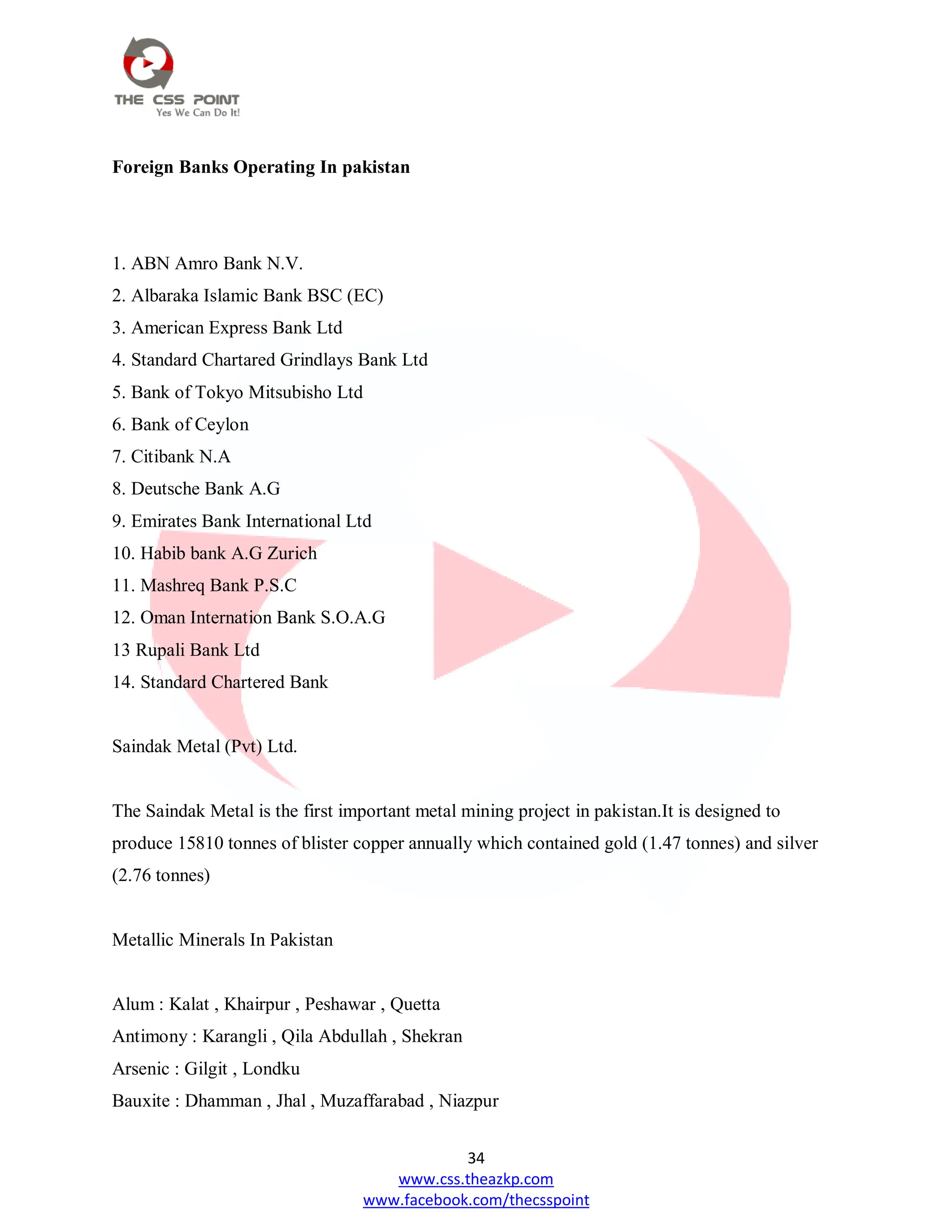 34
www.css.theazkp.com
www.facebook.com/thecsspoint
Foreign Banks Operating In pakistan
1. ABN Amro Bank N.V.
2. Albaraka Islamic Bank BSC (EC)
3. American Express Bank Ltd
4. Standard Chartared Grindlays Bank Ltd
5. Bank of Tokyo Mitsubisho Ltd
6. Bank of Ceylon
7. Citibank N.A
8. Deutsche Bank A.G
9. Emirates Bank International Ltd
10. Habib bank A.G Zurich
11. Mashreq Bank P.S.C
12. Oman Internation Bank S.O.A.G
13 Rupali Bank Ltd
14. Standard Chartered Bank
Saindak Metal (Pvt) Ltd.
The Saindak Metal is the first important metal mining project in pakistan.It is designed to
produce 15810 tonnes of blister copper annually which contained gold (1.47 tonnes) and silver
(2.76 tonnes)
Metallic Minerals In Pakistan
Alum : Kalat , Khairpur , Peshawar , Quetta
Antimony : Karangli , Qila Abdullah , Shekran
Arsenic : Gilgit , Londku
Bauxite : Dhamman , Jhal , Muzaffarabad , Niazpur
 