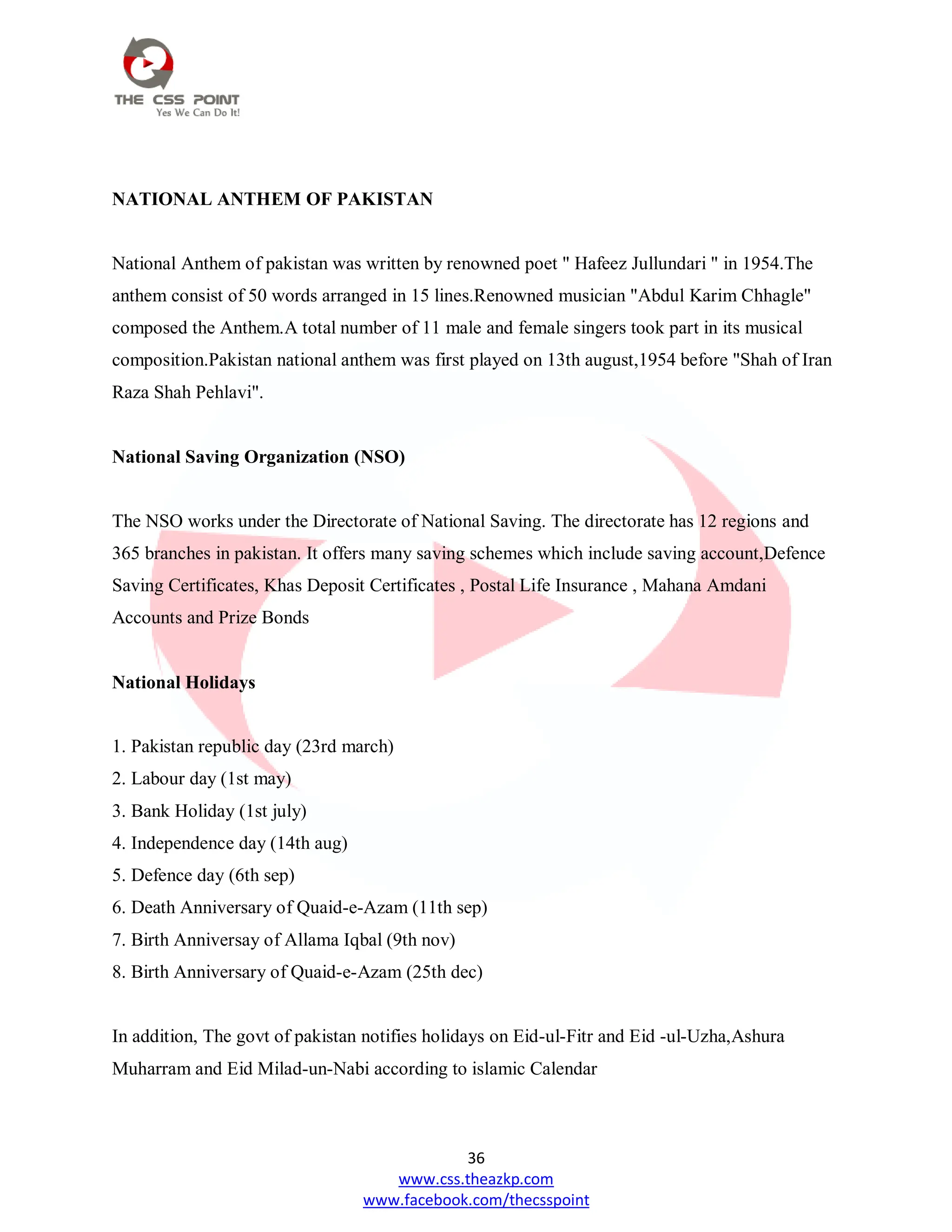 36
www.css.theazkp.com
www.facebook.com/thecsspoint
NATIONAL ANTHEM OF PAKISTAN
National Anthem of pakistan was written by renowned poet " Hafeez Jullundari " in 1954.The
anthem consist of 50 words arranged in 15 lines.Renowned musician "Abdul Karim Chhagle"
composed the Anthem.A total number of 11 male and female singers took part in its musical
composition.Pakistan national anthem was first played on 13th august,1954 before "Shah of Iran
Raza Shah Pehlavi".
National Saving Organization (NSO)
The NSO works under the Directorate of National Saving. The directorate has 12 regions and
365 branches in pakistan. It offers many saving schemes which include saving account,Defence
Saving Certificates, Khas Deposit Certificates , Postal Life Insurance , Mahana Amdani
Accounts and Prize Bonds
National Holidays
1. Pakistan republic day (23rd march)
2. Labour day (1st may)
3. Bank Holiday (1st july)
4. Independence day (14th aug)
5. Defence day (6th sep)
6. Death Anniversary of Quaid-e-Azam (11th sep)
7. Birth Anniversay of Allama Iqbal (9th nov)
8. Birth Anniversary of Quaid-e-Azam (25th dec)
In addition, The govt of pakistan notifies holidays on Eid-ul-Fitr and Eid -ul-Uzha,Ashura
Muharram and Eid Milad-un-Nabi according to islamic Calendar
 