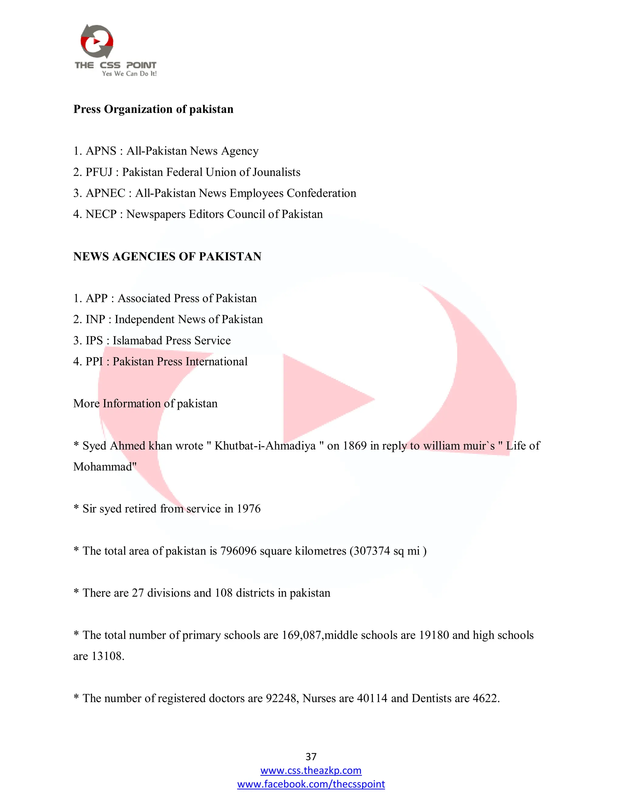 37
www.css.theazkp.com
www.facebook.com/thecsspoint
Press Organization of pakistan
1. APNS : All-Pakistan News Agency
2. PFUJ : Pakistan Federal Union of Jounalists
3. APNEC : All-Pakistan News Employees Confederation
4. NECP : Newspapers Editors Council of Pakistan
NEWS AGENCIES OF PAKISTAN
1. APP : Associated Press of Pakistan
2. INP : Independent News of Pakistan
3. IPS : Islamabad Press Service
4. PPI : Pakistan Press International
More Information of pakistan
* Syed Ahmed khan wrote " Khutbat-i-Ahmadiya " on 1869 in reply to william muir`s " Life of
Mohammad"
* Sir syed retired from service in 1976
* The total area of pakistan is 796096 square kilometres (307374 sq mi )
* There are 27 divisions and 108 districts in pakistan
* The total number of primary schools are 169,087,middle schools are 19180 and high schools
are 13108.
* The number of registered doctors are 92248, Nurses are 40114 and Dentists are 4622.
 