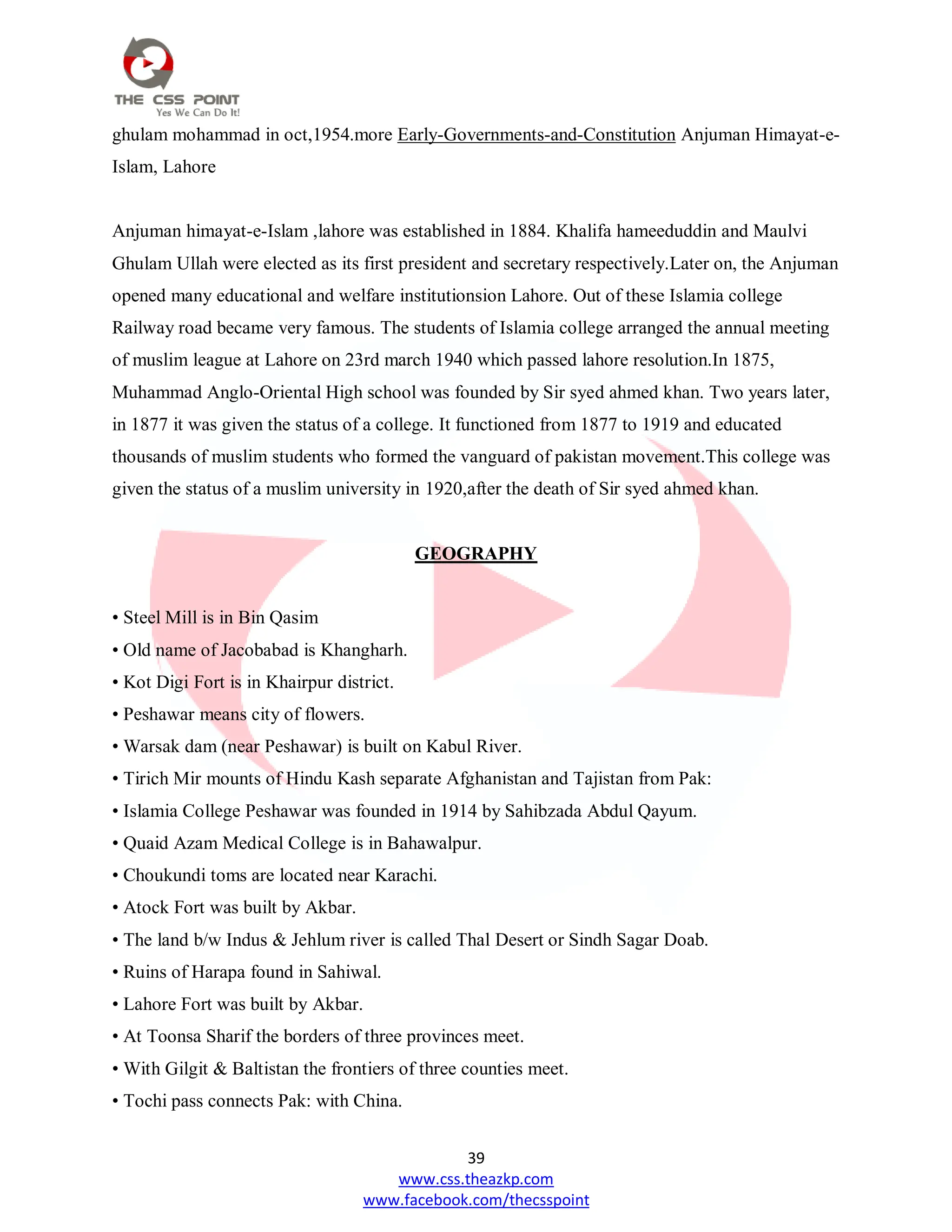 39
www.css.theazkp.com
www.facebook.com/thecsspoint
ghulam mohammad in oct,1954.more Early-Governments-and-Constitution Anjuman Himayat-e-
Islam, Lahore
Anjuman himayat-e-Islam ,lahore was established in 1884. Khalifa hameeduddin and Maulvi
Ghulam Ullah were elected as its first president and secretary respectively.Later on, the Anjuman
opened many educational and welfare institutionsion Lahore. Out of these Islamia college
Railway road became very famous. The students of Islamia college arranged the annual meeting
of muslim league at Lahore on 23rd march 1940 which passed lahore resolution.In 1875,
Muhammad Anglo-Oriental High school was founded by Sir syed ahmed khan. Two years later,
in 1877 it was given the status of a college. It functioned from 1877 to 1919 and educated
thousands of muslim students who formed the vanguard of pakistan movement.This college was
given the status of a muslim university in 1920,after the death of Sir syed ahmed khan.
GEOGRAPHY
• Steel Mill is in Bin Qasim
• Old name of Jacobabad is Khangharh.
• Kot Digi Fort is in Khairpur district.
• Peshawar means city of flowers.
• Warsak dam (near Peshawar) is built on Kabul River.
• Tirich Mir mounts of Hindu Kash separate Afghanistan and Tajistan from Pak:
• Islamia College Peshawar was founded in 1914 by Sahibzada Abdul Qayum.
• Quaid Azam Medical College is in Bahawalpur.
• Choukundi toms are located near Karachi.
• Atock Fort was built by Akbar.
• The land b/w Indus & Jehlum river is called Thal Desert or Sindh Sagar Doab.
• Ruins of Harapa found in Sahiwal.
• Lahore Fort was built by Akbar.
• At Toonsa Sharif the borders of three provinces meet.
• With Gilgit & Baltistan the frontiers of three counties meet.
• Tochi pass connects Pak: with China.
 