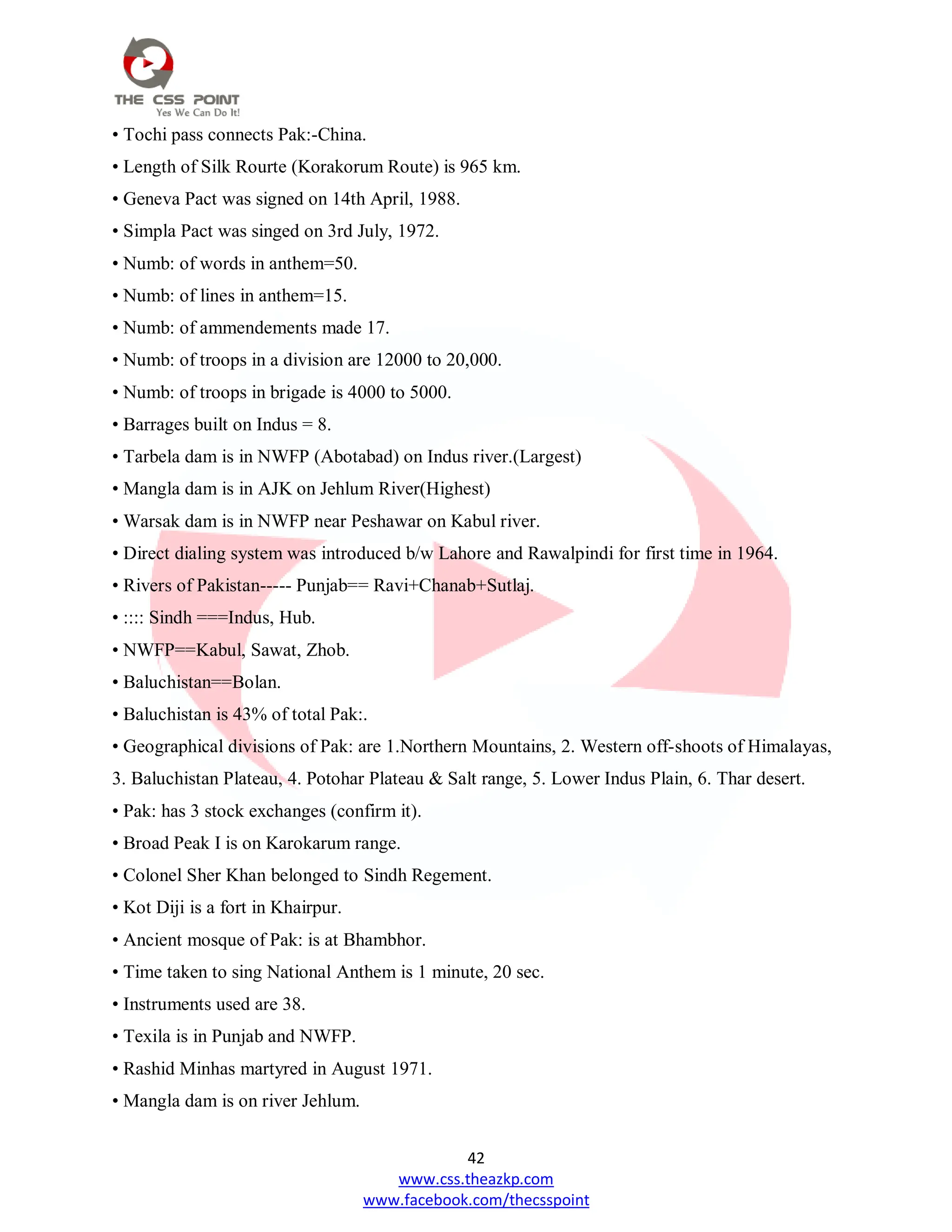 42
www.css.theazkp.com
www.facebook.com/thecsspoint
• Tochi pass connects Pak:-China.
• Length of Silk Rourte (Korakorum Route) is 965 km.
• Geneva Pact was signed on 14th April, 1988.
• Simpla Pact was singed on 3rd July, 1972.
• Numb: of words in anthem=50.
• Numb: of lines in anthem=15.
• Numb: of ammendements made 17.
• Numb: of troops in a division are 12000 to 20,000.
• Numb: of troops in brigade is 4000 to 5000.
• Barrages built on Indus = 8.
• Tarbela dam is in NWFP (Abotabad) on Indus river.(Largest)
• Mangla dam is in AJK on Jehlum River(Highest)
• Warsak dam is in NWFP near Peshawar on Kabul river.
• Direct dialing system was introduced b/w Lahore and Rawalpindi for first time in 1964.
• Rivers of Pakistan----- Punjab== Ravi+Chanab+Sutlaj.
• :::: Sindh ===Indus, Hub.
• NWFP==Kabul, Sawat, Zhob.
• Baluchistan==Bolan.
• Baluchistan is 43% of total Pak:.
• Geographical divisions of Pak: are 1.Northern Mountains, 2. Western off-shoots of Himalayas,
3. Baluchistan Plateau, 4. Potohar Plateau & Salt range, 5. Lower Indus Plain, 6. Thar desert.
• Pak: has 3 stock exchanges (confirm it).
• Broad Peak I is on Karokarum range.
• Colonel Sher Khan belonged to Sindh Regement.
• Kot Diji is a fort in Khairpur.
• Ancient mosque of Pak: is at Bhambhor.
• Time taken to sing National Anthem is 1 minute, 20 sec.
• Instruments used are 38.
• Texila is in Punjab and NWFP.
• Rashid Minhas martyred in August 1971.
• Mangla dam is on river Jehlum.
 