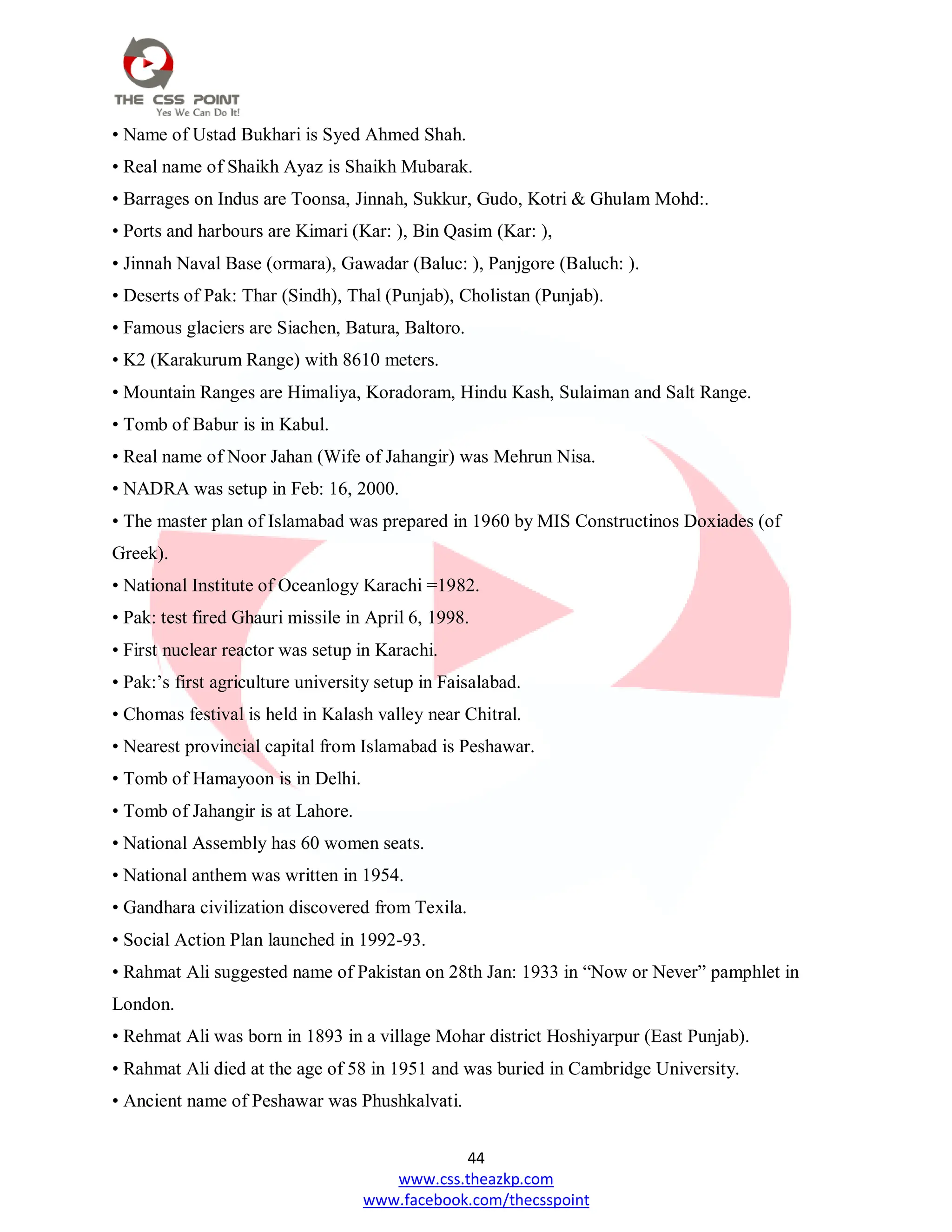 44
www.css.theazkp.com
www.facebook.com/thecsspoint
• Name of Ustad Bukhari is Syed Ahmed Shah.
• Real name of Shaikh Ayaz is Shaikh Mubarak.
• Barrages on Indus are Toonsa, Jinnah, Sukkur, Gudo, Kotri & Ghulam Mohd:.
• Ports and harbours are Kimari (Kar: ), Bin Qasim (Kar: ),
• Jinnah Naval Base (ormara), Gawadar (Baluc: ), Panjgore (Baluch: ).
• Deserts of Pak: Thar (Sindh), Thal (Punjab), Cholistan (Punjab).
• Famous glaciers are Siachen, Batura, Baltoro.
• K2 (Karakurum Range) with 8610 meters.
• Mountain Ranges are Himaliya, Koradoram, Hindu Kash, Sulaiman and Salt Range.
• Tomb of Babur is in Kabul.
• Real name of Noor Jahan (Wife of Jahangir) was Mehrun Nisa.
• NADRA was setup in Feb: 16, 2000.
• The master plan of Islamabad was prepared in 1960 by MIS Constructinos Doxiades (of
Greek).
• National Institute of Oceanlogy Karachi =1982.
• Pak: test fired Ghauri missile in April 6, 1998.
• First nuclear reactor was setup in Karachi.
• Pak:‘s first agriculture university setup in Faisalabad.
• Chomas festival is held in Kalash valley near Chitral.
• Nearest provincial capital from Islamabad is Peshawar.
• Tomb of Hamayoon is in Delhi.
• Tomb of Jahangir is at Lahore.
• National Assembly has 60 women seats.
• National anthem was written in 1954.
• Gandhara civilization discovered from Texila.
• Social Action Plan launched in 1992-93.
• Rahmat Ali suggested name of Pakistan on 28th Jan: 1933 in ―Now or Never‖ pamphlet in
London.
• Rehmat Ali was born in 1893 in a village Mohar district Hoshiyarpur (East Punjab).
• Rahmat Ali died at the age of 58 in 1951 and was buried in Cambridge University.
• Ancient name of Peshawar was Phushkalvati.
 