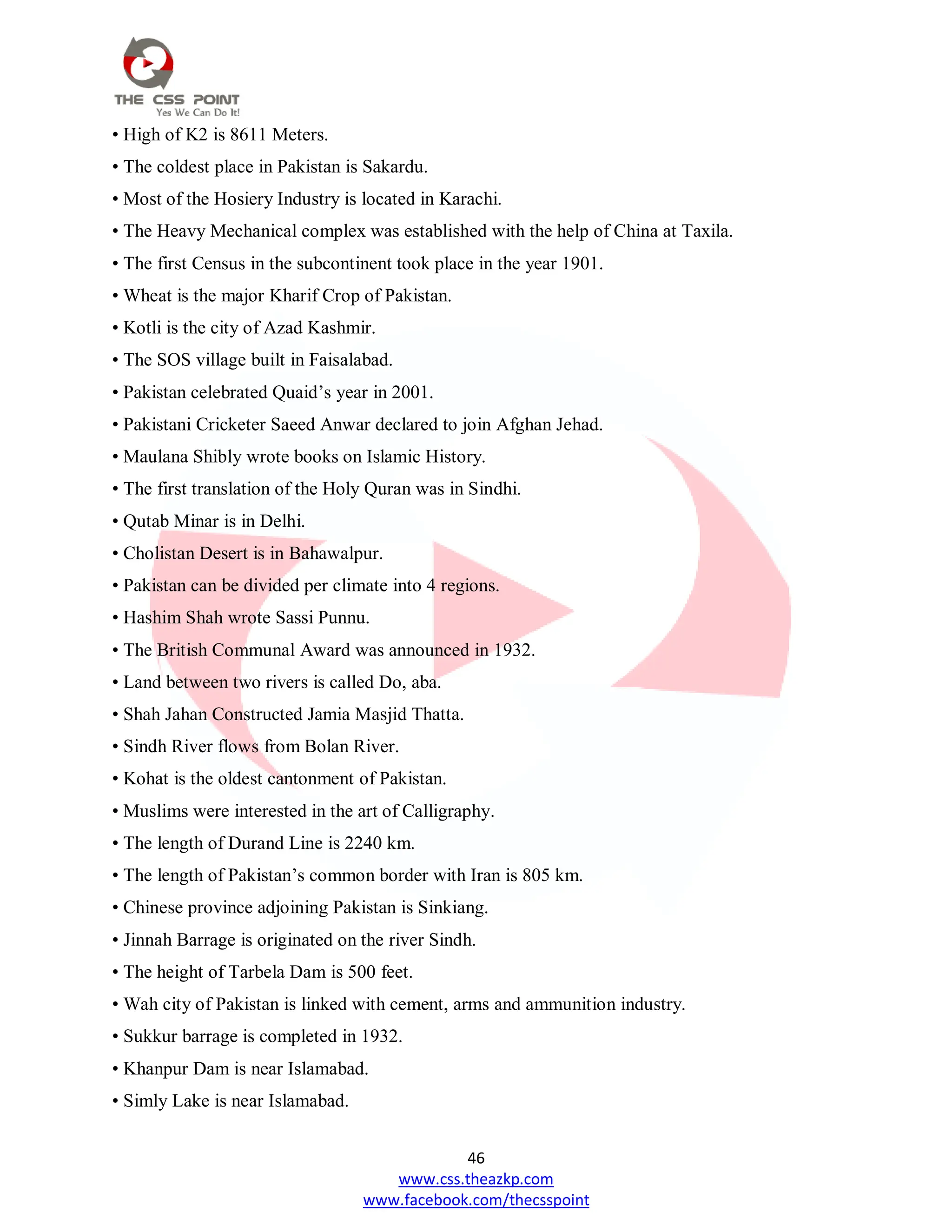 46
www.css.theazkp.com
www.facebook.com/thecsspoint
• High of K2 is 8611 Meters.
• The coldest place in Pakistan is Sakardu.
• Most of the Hosiery Industry is located in Karachi.
• The Heavy Mechanical complex was established with the help of China at Taxila.
• The first Census in the subcontinent took place in the year 1901.
• Wheat is the major Kharif Crop of Pakistan.
• Kotli is the city of Azad Kashmir.
• The SOS village built in Faisalabad.
• Pakistan celebrated Quaid‘s year in 2001.
• Pakistani Cricketer Saeed Anwar declared to join Afghan Jehad.
• Maulana Shibly wrote books on Islamic History.
• The first translation of the Holy Quran was in Sindhi.
• Qutab Minar is in Delhi.
• Cholistan Desert is in Bahawalpur.
• Pakistan can be divided per climate into 4 regions.
• Hashim Shah wrote Sassi Punnu.
• The British Communal Award was announced in 1932.
• Land between two rivers is called Do, aba.
• Shah Jahan Constructed Jamia Masjid Thatta.
• Sindh River flows from Bolan River.
• Kohat is the oldest cantonment of Pakistan.
• Muslims were interested in the art of Calligraphy.
• The length of Durand Line is 2240 km.
• The length of Pakistan‘s common border with Iran is 805 km.
• Chinese province adjoining Pakistan is Sinkiang.
• Jinnah Barrage is originated on the river Sindh.
• The height of Tarbela Dam is 500 feet.
• Wah city of Pakistan is linked with cement, arms and ammunition industry.
• Sukkur barrage is completed in 1932.
• Khanpur Dam is near Islamabad.
• Simly Lake is near Islamabad.
 