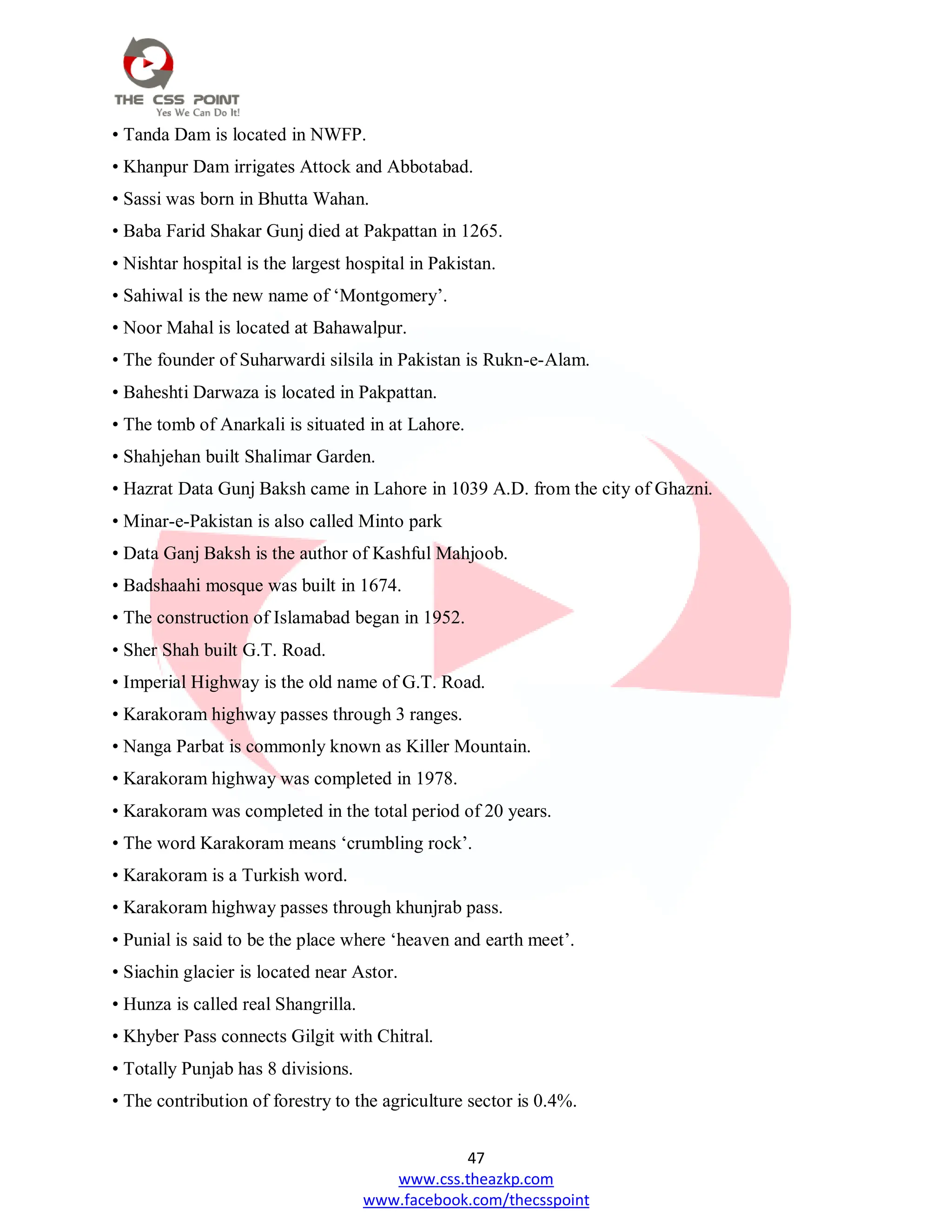 47
www.css.theazkp.com
www.facebook.com/thecsspoint
• Tanda Dam is located in NWFP.
• Khanpur Dam irrigates Attock and Abbotabad.
• Sassi was born in Bhutta Wahan.
• Baba Farid Shakar Gunj died at Pakpattan in 1265.
• Nishtar hospital is the largest hospital in Pakistan.
• Sahiwal is the new name of ‗Montgomery‘.
• Noor Mahal is located at Bahawalpur.
• The founder of Suharwardi silsila in Pakistan is Rukn-e-Alam.
• Baheshti Darwaza is located in Pakpattan.
• The tomb of Anarkali is situated in at Lahore.
• Shahjehan built Shalimar Garden.
• Hazrat Data Gunj Baksh came in Lahore in 1039 A.D. from the city of Ghazni.
• Minar-e-Pakistan is also called Minto park
• Data Ganj Baksh is the author of Kashful Mahjoob.
• Badshaahi mosque was built in 1674.
• The construction of Islamabad began in 1952.
• Sher Shah built G.T. Road.
• Imperial Highway is the old name of G.T. Road.
• Karakoram highway passes through 3 ranges.
• Nanga Parbat is commonly known as Killer Mountain.
• Karakoram highway was completed in 1978.
• Karakoram was completed in the total period of 20 years.
• The word Karakoram means ‗crumbling rock‘.
• Karakoram is a Turkish word.
• Karakoram highway passes through khunjrab pass.
• Punial is said to be the place where ‗heaven and earth meet‘.
• Siachin glacier is located near Astor.
• Hunza is called real Shangrilla.
• Khyber Pass connects Gilgit with Chitral.
• Totally Punjab has 8 divisions.
• The contribution of forestry to the agriculture sector is 0.4%.
 