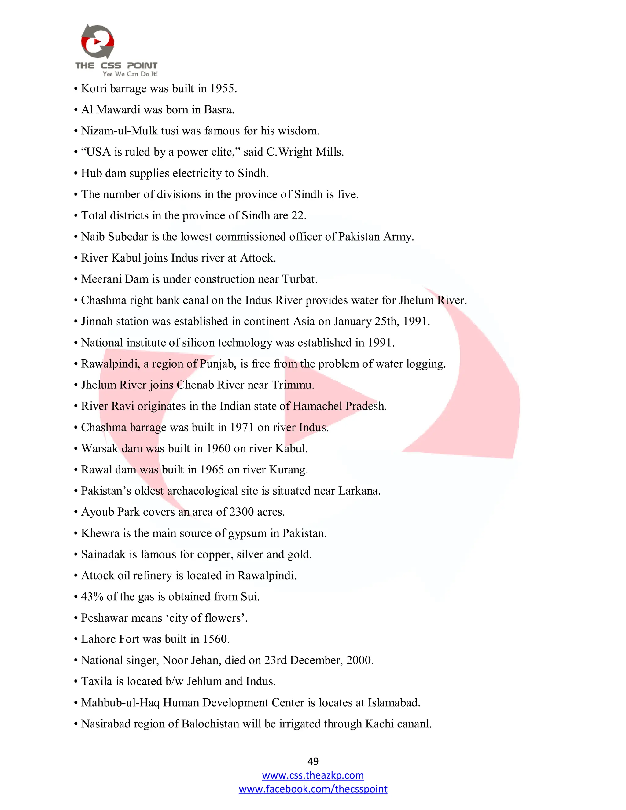 49
www.css.theazkp.com
www.facebook.com/thecsspoint
• Kotri barrage was built in 1955.
• Al Mawardi was born in Basra.
• Nizam-ul-Mulk tusi was famous for his wisdom.
• ―USA is ruled by a power elite,‖ said C.Wright Mills.
• Hub dam supplies electricity to Sindh.
• The number of divisions in the province of Sindh is five.
• Total districts in the province of Sindh are 22.
• Naib Subedar is the lowest commissioned officer of Pakistan Army.
• River Kabul joins Indus river at Attock.
• Meerani Dam is under construction near Turbat.
• Chashma right bank canal on the Indus River provides water for Jhelum River.
• Jinnah station was established in continent Asia on January 25th, 1991.
• National institute of silicon technology was established in 1991.
• Rawalpindi, a region of Punjab, is free from the problem of water logging.
• Jhelum River joins Chenab River near Trimmu.
• River Ravi originates in the Indian state of Hamachel Pradesh.
• Chashma barrage was built in 1971 on river Indus.
• Warsak dam was built in 1960 on river Kabul.
• Rawal dam was built in 1965 on river Kurang.
• Pakistan‘s oldest archaeological site is situated near Larkana.
• Ayoub Park covers an area of 2300 acres.
• Khewra is the main source of gypsum in Pakistan.
• Sainadak is famous for copper, silver and gold.
• Attock oil refinery is located in Rawalpindi.
• 43% of the gas is obtained from Sui.
• Peshawar means ‗city of flowers‘.
• Lahore Fort was built in 1560.
• National singer, Noor Jehan, died on 23rd December, 2000.
• Taxila is located b/w Jehlum and Indus.
• Mahbub-ul-Haq Human Development Center is locates at Islamabad.
• Nasirabad region of Balochistan will be irrigated through Kachi cananl.
 