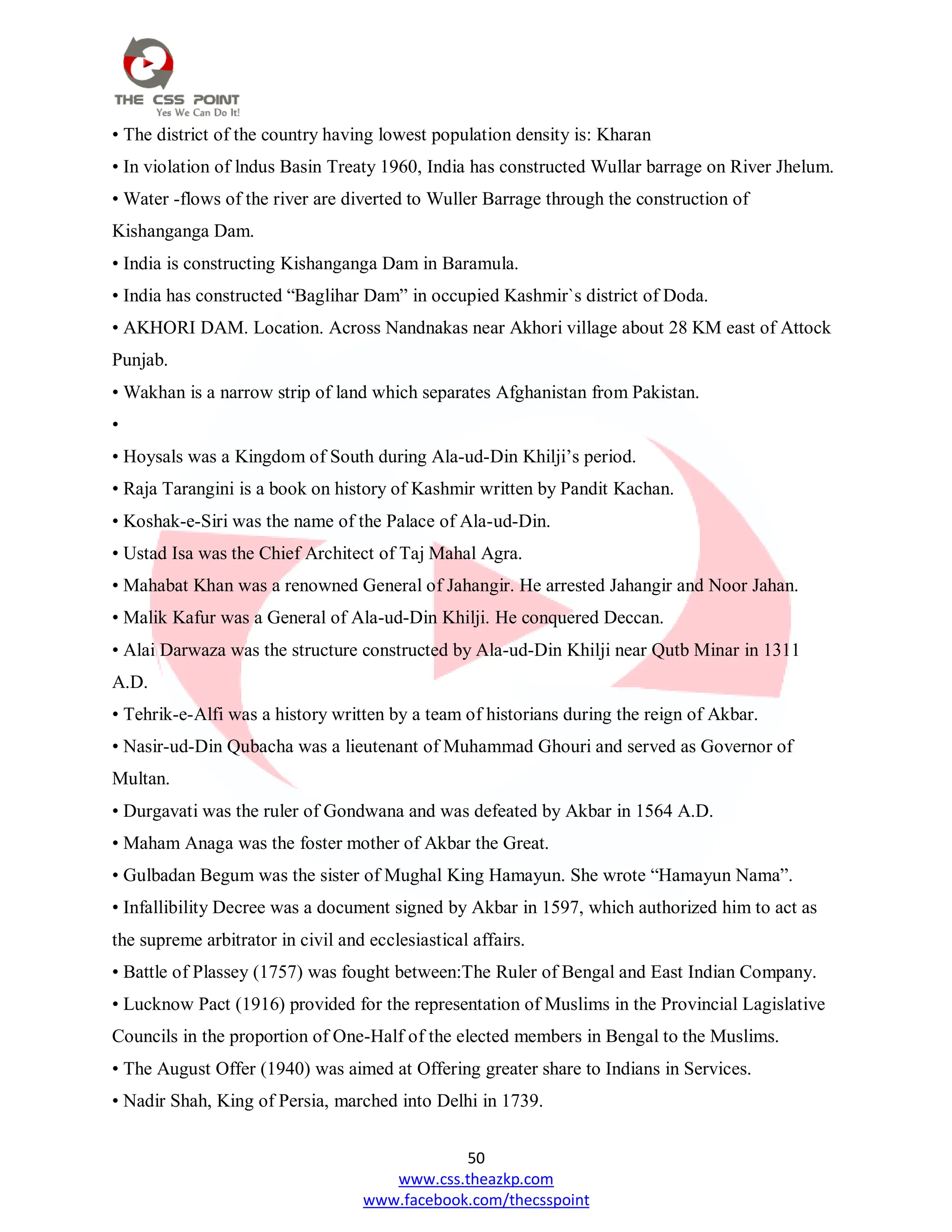 50
www.css.theazkp.com
www.facebook.com/thecsspoint
• The district of the country having lowest population density is: Kharan
• In violation of lndus Basin Treaty 1960, India has constructed Wullar barrage on River Jhelum.
• Water -flows of the river are diverted to Wuller Barrage through the construction of
Kishanganga Dam.
• India is constructing Kishanganga Dam in Baramula.
• India has constructed ―Baglihar Dam‖ in occupied Kashmir`s district of Doda.
• AKHORI DAM. Location. Across Nandnakas near Akhori village about 28 KM east of Attock
Punjab.
• Wakhan is a narrow strip of land which separates Afghanistan from Pakistan.
•
• Hoysals was a Kingdom of South during Ala-ud-Din Khilji‘s period.
• Raja Tarangini is a book on history of Kashmir written by Pandit Kachan.
• Koshak-e-Siri was the name of the Palace of Ala-ud-Din.
• Ustad Isa was the Chief Architect of Taj Mahal Agra.
• Mahabat Khan was a renowned General of Jahangir. He arrested Jahangir and Noor Jahan.
• Malik Kafur was a General of Ala-ud-Din Khilji. He conquered Deccan.
• Alai Darwaza was the structure constructed by Ala-ud-Din Khilji near Qutb Minar in 1311
A.D.
• Tehrik-e-Alfi was a history written by a team of historians during the reign of Akbar.
• Nasir-ud-Din Qubacha was a lieutenant of Muhammad Ghouri and served as Governor of
Multan.
• Durgavati was the ruler of Gondwana and was defeated by Akbar in 1564 A.D.
• Maham Anaga was the foster mother of Akbar the Great.
• Gulbadan Begum was the sister of Mughal King Hamayun. She wrote ―Hamayun Nama‖.
• Infallibility Decree was a document signed by Akbar in 1597, which authorized him to act as
the supreme arbitrator in civil and ecclesiastical affairs.
• Battle of Plassey (1757) was fought between:The Ruler of Bengal and East Indian Company.
• Lucknow Pact (1916) provided for the representation of Muslims in the Provincial Lagislative
Councils in the proportion of One-Half of the elected members in Bengal to the Muslims.
• The August Offer (1940) was aimed at Offering greater share to Indians in Services.
• Nadir Shah, King of Persia, marched into Delhi in 1739.
 