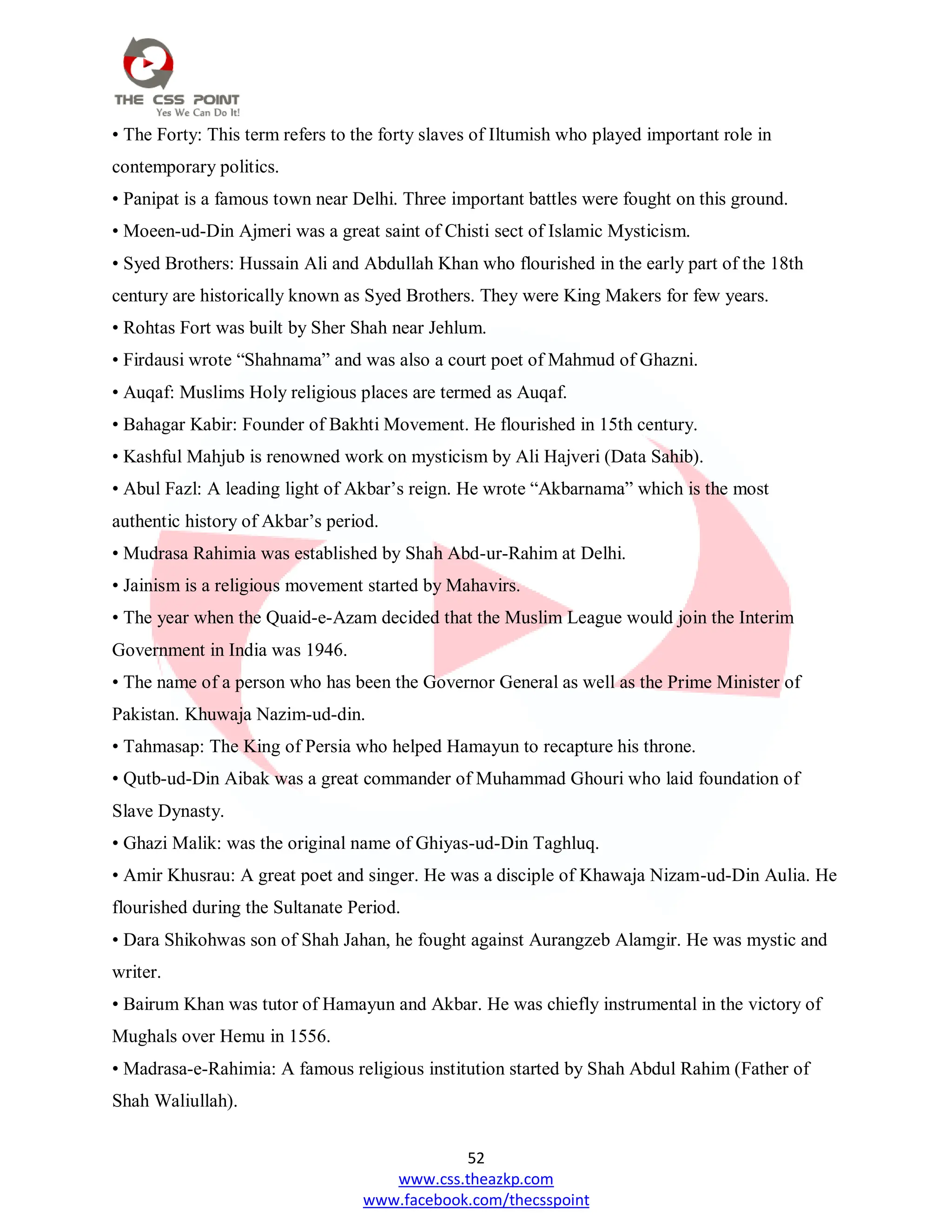 52
www.css.theazkp.com
www.facebook.com/thecsspoint
• The Forty: This term refers to the forty slaves of Iltumish who played important role in
contemporary politics.
• Panipat is a famous town near Delhi. Three important battles were fought on this ground.
• Moeen-ud-Din Ajmeri was a great saint of Chisti sect of Islamic Mysticism.
• Syed Brothers: Hussain Ali and Abdullah Khan who flourished in the early part of the 18th
century are historically known as Syed Brothers. They were King Makers for few years.
• Rohtas Fort was built by Sher Shah near Jehlum.
• Firdausi wrote ―Shahnama‖ and was also a court poet of Mahmud of Ghazni.
• Auqaf: Muslims Holy religious places are termed as Auqaf.
• Bahagar Kabir: Founder of Bakhti Movement. He flourished in 15th century.
• Kashful Mahjub is renowned work on mysticism by Ali Hajveri (Data Sahib).
• Abul Fazl: A leading light of Akbar‘s reign. He wrote ―Akbarnama‖ which is the most
authentic history of Akbar‘s period.
• Mudrasa Rahimia was established by Shah Abd-ur-Rahim at Delhi.
• Jainism is a religious movement started by Mahavirs.
• The year when the Quaid-e-Azam decided that the Muslim League would join the Interim
Government in India was 1946.
• The name of a person who has been the Governor General as well as the Prime Minister of
Pakistan. Khuwaja Nazim-ud-din.
• Tahmasap: The King of Persia who helped Hamayun to recapture his throne.
• Qutb-ud-Din Aibak was a great commander of Muhammad Ghouri who laid foundation of
Slave Dynasty.
• Ghazi Malik: was the original name of Ghiyas-ud-Din Taghluq.
• Amir Khusrau: A great poet and singer. He was a disciple of Khawaja Nizam-ud-Din Aulia. He
flourished during the Sultanate Period.
• Dara Shikohwas son of Shah Jahan, he fought against Aurangzeb Alamgir. He was mystic and
writer.
• Bairum Khan was tutor of Hamayun and Akbar. He was chiefly instrumental in the victory of
Mughals over Hemu in 1556.
• Madrasa-e-Rahimia: A famous religious institution started by Shah Abdul Rahim (Father of
Shah Waliullah).
 