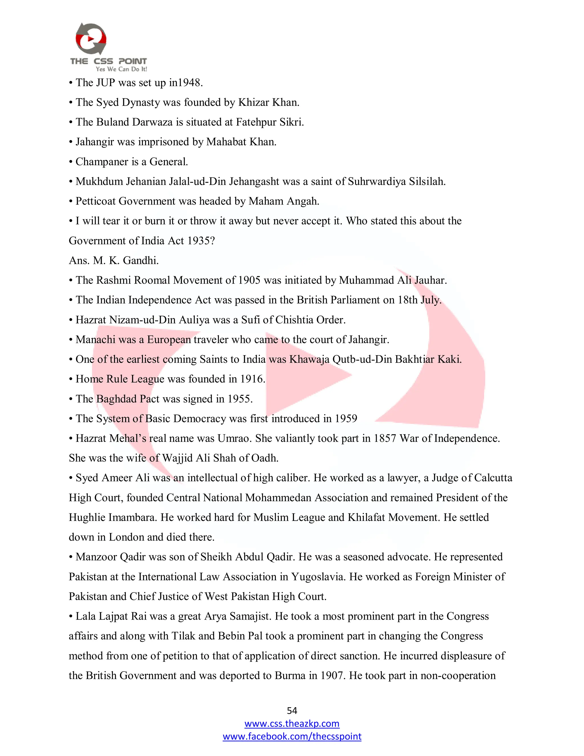 54
www.css.theazkp.com
www.facebook.com/thecsspoint
• The JUP was set up in1948.
• The Syed Dynasty was founded by Khizar Khan.
• The Buland Darwaza is situated at Fatehpur Sikri.
• Jahangir was imprisoned by Mahabat Khan.
• Champaner is a General.
• Mukhdum Jehanian Jalal-ud-Din Jehangasht was a saint of Suhrwardiya Silsilah.
• Petticoat Government was headed by Maham Angah.
• I will tear it or burn it or throw it away but never accept it. Who stated this about the
Government of India Act 1935?
Ans. M. K. Gandhi.
• The Rashmi Roomal Movement of 1905 was initiated by Muhammad Ali Jauhar.
• The Indian Independence Act was passed in the British Parliament on 18th July.
• Hazrat Nizam-ud-Din Auliya was a Sufi of Chishtia Order.
• Manachi was a European traveler who came to the court of Jahangir.
• One of the earliest coming Saints to India was Khawaja Qutb-ud-Din Bakhtiar Kaki.
• Home Rule League was founded in 1916.
• The Baghdad Pact was signed in 1955.
• The System of Basic Democracy was first introduced in 1959
• Hazrat Mehal‘s real name was Umrao. She valiantly took part in 1857 War of Independence.
She was the wife of Wajjid Ali Shah of Oadh.
• Syed Ameer Ali was an intellectual of high caliber. He worked as a lawyer, a Judge of Calcutta
High Court, founded Central National Mohammedan Association and remained President of the
Hughlie Imambara. He worked hard for Muslim League and Khilafat Movement. He settled
down in London and died there.
• Manzoor Qadir was son of Sheikh Abdul Qadir. He was a seasoned advocate. He represented
Pakistan at the International Law Association in Yugoslavia. He worked as Foreign Minister of
Pakistan and Chief Justice of West Pakistan High Court.
• Lala Lajpat Rai was a great Arya Samajist. He took a most prominent part in the Congress
affairs and along with Tilak and Bebin Pal took a prominent part in changing the Congress
method from one of petition to that of application of direct sanction. He incurred displeasure of
the British Government and was deported to Burma in 1907. He took part in non-cooperation
 