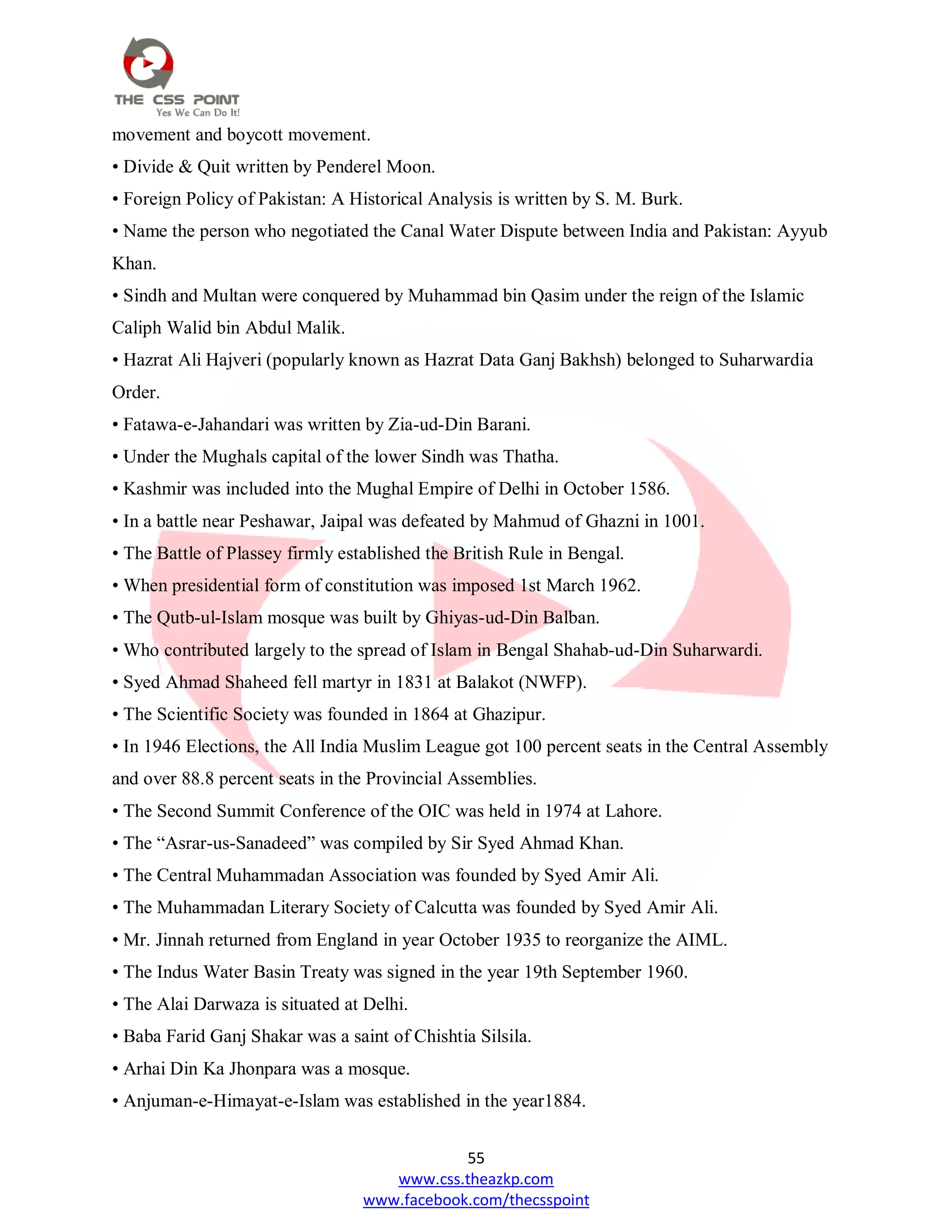 55
www.css.theazkp.com
www.facebook.com/thecsspoint
movement and boycott movement.
• Divide & Quit written by Penderel Moon.
• Foreign Policy of Pakistan: A Historical Analysis is written by S. M. Burk.
• Name the person who negotiated the Canal Water Dispute between India and Pakistan: Ayyub
Khan.
• Sindh and Multan were conquered by Muhammad bin Qasim under the reign of the Islamic
Caliph Walid bin Abdul Malik.
• Hazrat Ali Hajveri (popularly known as Hazrat Data Ganj Bakhsh) belonged to Suharwardia
Order.
• Fatawa-e-Jahandari was written by Zia-ud-Din Barani.
• Under the Mughals capital of the lower Sindh was Thatha.
• Kashmir was included into the Mughal Empire of Delhi in October 1586.
• In a battle near Peshawar, Jaipal was defeated by Mahmud of Ghazni in 1001.
• The Battle of Plassey firmly established the British Rule in Bengal.
• When presidential form of constitution was imposed 1st March 1962.
• The Qutb-ul-Islam mosque was built by Ghiyas-ud-Din Balban.
• Who contributed largely to the spread of Islam in Bengal Shahab-ud-Din Suharwardi.
• Syed Ahmad Shaheed fell martyr in 1831 at Balakot (NWFP).
• The Scientific Society was founded in 1864 at Ghazipur.
• In 1946 Elections, the All India Muslim League got 100 percent seats in the Central Assembly
and over 88.8 percent seats in the Provincial Assemblies.
• The Second Summit Conference of the OIC was held in 1974 at Lahore.
• The ―Asrar-us-Sanadeed‖ was compiled by Sir Syed Ahmad Khan.
• The Central Muhammadan Association was founded by Syed Amir Ali.
• The Muhammadan Literary Society of Calcutta was founded by Syed Amir Ali.
• Mr. Jinnah returned from England in year October 1935 to reorganize the AIML.
• The Indus Water Basin Treaty was signed in the year 19th September 1960.
• The Alai Darwaza is situated at Delhi.
• Baba Farid Ganj Shakar was a saint of Chishtia Silsila.
• Arhai Din Ka Jhonpara was a mosque.
• Anjuman-e-Himayat-e-Islam was established in the year1884.
 