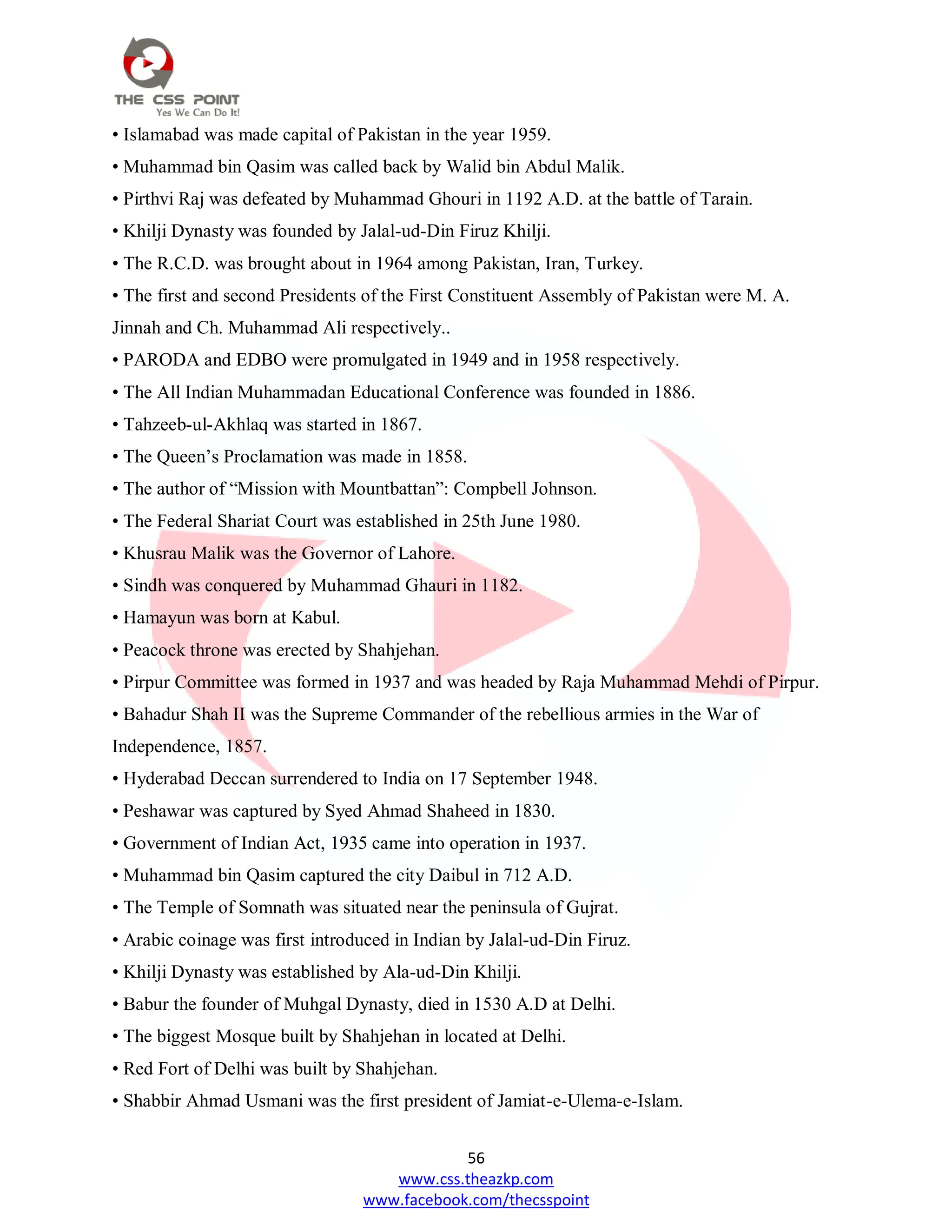 56
www.css.theazkp.com
www.facebook.com/thecsspoint
• Islamabad was made capital of Pakistan in the year 1959.
• Muhammad bin Qasim was called back by Walid bin Abdul Malik.
• Pirthvi Raj was defeated by Muhammad Ghouri in 1192 A.D. at the battle of Tarain.
• Khilji Dynasty was founded by Jalal-ud-Din Firuz Khilji.
• The R.C.D. was brought about in 1964 among Pakistan, Iran, Turkey.
• The first and second Presidents of the First Constituent Assembly of Pakistan were M. A.
Jinnah and Ch. Muhammad Ali respectively..
• PARODA and EDBO were promulgated in 1949 and in 1958 respectively.
• The All Indian Muhammadan Educational Conference was founded in 1886.
• Tahzeeb-ul-Akhlaq was started in 1867.
• The Queen‘s Proclamation was made in 1858.
• The author of ―Mission with Mountbattan‖: Compbell Johnson.
• The Federal Shariat Court was established in 25th June 1980.
• Khusrau Malik was the Governor of Lahore.
• Sindh was conquered by Muhammad Ghauri in 1182.
• Hamayun was born at Kabul.
• Peacock throne was erected by Shahjehan.
• Pirpur Committee was formed in 1937 and was headed by Raja Muhammad Mehdi of Pirpur.
• Bahadur Shah II was the Supreme Commander of the rebellious armies in the War of
Independence, 1857.
• Hyderabad Deccan surrendered to India on 17 September 1948.
• Peshawar was captured by Syed Ahmad Shaheed in 1830.
• Government of Indian Act, 1935 came into operation in 1937.
• Muhammad bin Qasim captured the city Daibul in 712 A.D.
• The Temple of Somnath was situated near the peninsula of Gujrat.
• Arabic coinage was first introduced in Indian by Jalal-ud-Din Firuz.
• Khilji Dynasty was established by Ala-ud-Din Khilji.
• Babur the founder of Muhgal Dynasty, died in 1530 A.D at Delhi.
• The biggest Mosque built by Shahjehan in located at Delhi.
• Red Fort of Delhi was built by Shahjehan.
• Shabbir Ahmad Usmani was the first president of Jamiat-e-Ulema-e-Islam.
 