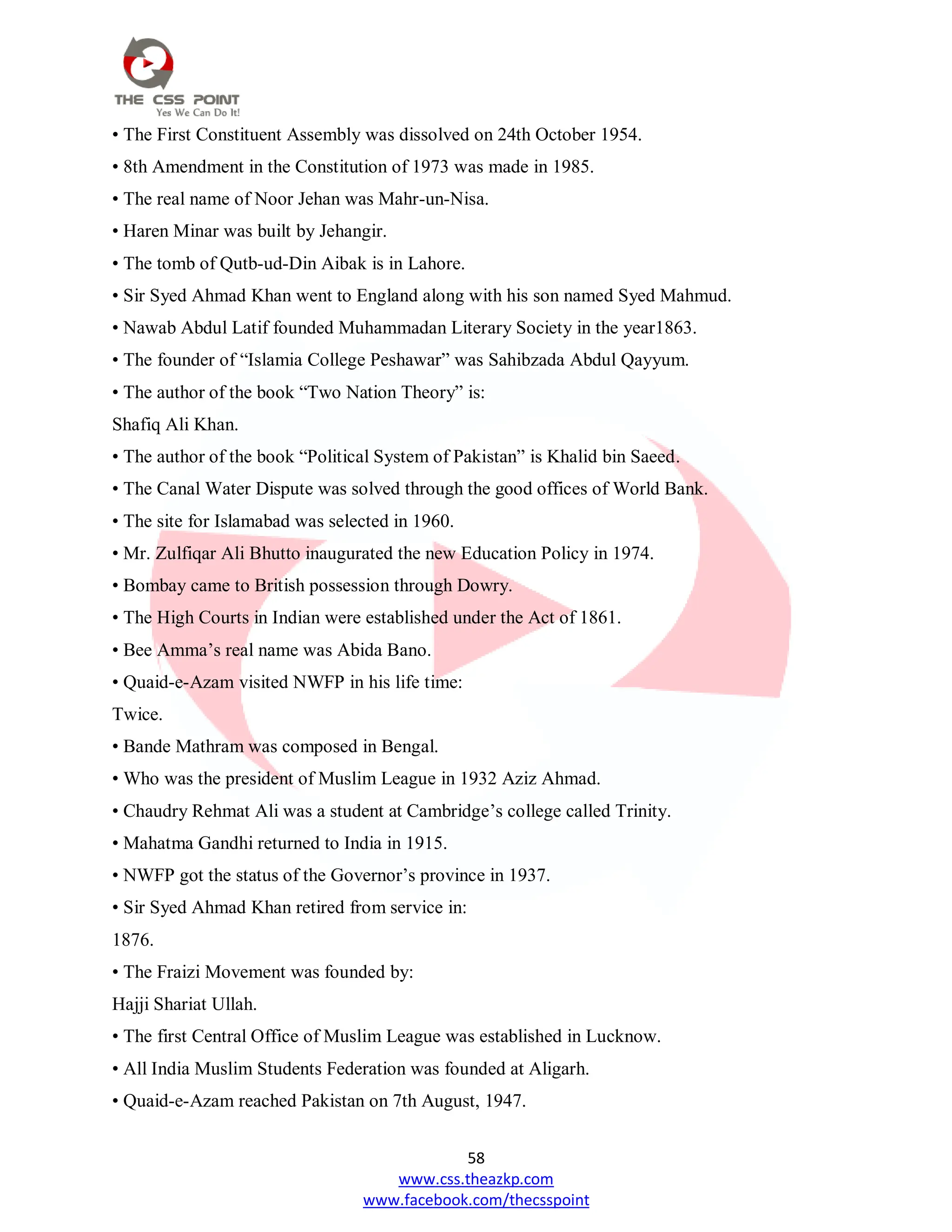 58
www.css.theazkp.com
www.facebook.com/thecsspoint
• The First Constituent Assembly was dissolved on 24th October 1954.
• 8th Amendment in the Constitution of 1973 was made in 1985.
• The real name of Noor Jehan was Mahr-un-Nisa.
• Haren Minar was built by Jehangir.
• The tomb of Qutb-ud-Din Aibak is in Lahore.
• Sir Syed Ahmad Khan went to England along with his son named Syed Mahmud.
• Nawab Abdul Latif founded Muhammadan Literary Society in the year1863.
• The founder of ―Islamia College Peshawar‖ was Sahibzada Abdul Qayyum.
• The author of the book ―Two Nation Theory‖ is:
Shafiq Ali Khan.
• The author of the book ―Political System of Pakistan‖ is Khalid bin Saeed.
• The Canal Water Dispute was solved through the good offices of World Bank.
• The site for Islamabad was selected in 1960.
• Mr. Zulfiqar Ali Bhutto inaugurated the new Education Policy in 1974.
• Bombay came to British possession through Dowry.
• The High Courts in Indian were established under the Act of 1861.
• Bee Amma‘s real name was Abida Bano.
• Quaid-e-Azam visited NWFP in his life time:
Twice.
• Bande Mathram was composed in Bengal.
• Who was the president of Muslim League in 1932 Aziz Ahmad.
• Chaudry Rehmat Ali was a student at Cambridge‘s college called Trinity.
• Mahatma Gandhi returned to India in 1915.
• NWFP got the status of the Governor‘s province in 1937.
• Sir Syed Ahmad Khan retired from service in:
1876.
• The Fraizi Movement was founded by:
Hajji Shariat Ullah.
• The first Central Office of Muslim League was established in Lucknow.
• All India Muslim Students Federation was founded at Aligarh.
• Quaid-e-Azam reached Pakistan on 7th August, 1947.
 