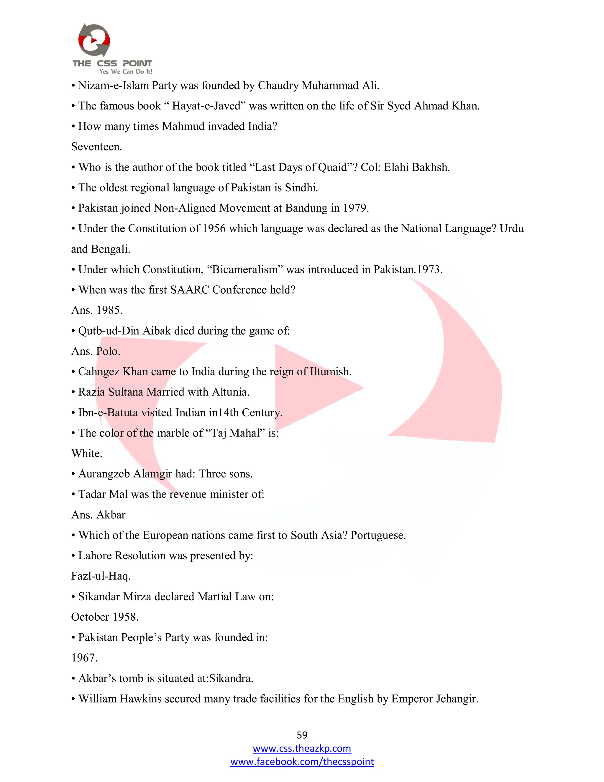 59
www.css.theazkp.com
www.facebook.com/thecsspoint
• Nizam-e-Islam Party was founded by Chaudry Muhammad Ali.
• The famous book ― Hayat-e-Javed‖ was written on the life of Sir Syed Ahmad Khan.
• How many times Mahmud invaded India?
Seventeen.
• Who is the author of the book titled ―Last Days of Quaid‖? Col: Elahi Bakhsh.
• The oldest regional language of Pakistan is Sindhi.
• Pakistan joined Non-Aligned Movement at Bandung in 1979.
• Under the Constitution of 1956 which language was declared as the National Language? Urdu
and Bengali.
• Under which Constitution, ―Bicameralism‖ was introduced in Pakistan.1973.
• When was the first SAARC Conference held?
Ans. 1985.
• Qutb-ud-Din Aibak died during the game of:
Ans. Polo.
• Cahngez Khan came to India during the reign of Iltumish.
• Razia Sultana Married with Altunia.
• Ibn-e-Batuta visited Indian in14th Century.
• The color of the marble of ―Taj Mahal‖ is:
White.
• Aurangzeb Alamgir had: Three sons.
• Tadar Mal was the revenue minister of:
Ans. Akbar
• Which of the European nations came first to South Asia? Portuguese.
• Lahore Resolution was presented by:
Fazl-ul-Haq.
• Sikandar Mirza declared Martial Law on:
October 1958.
• Pakistan People‘s Party was founded in:
1967.
• Akbar‘s tomb is situated at:Sikandra.
• William Hawkins secured many trade facilities for the English by Emperor Jehangir.
 