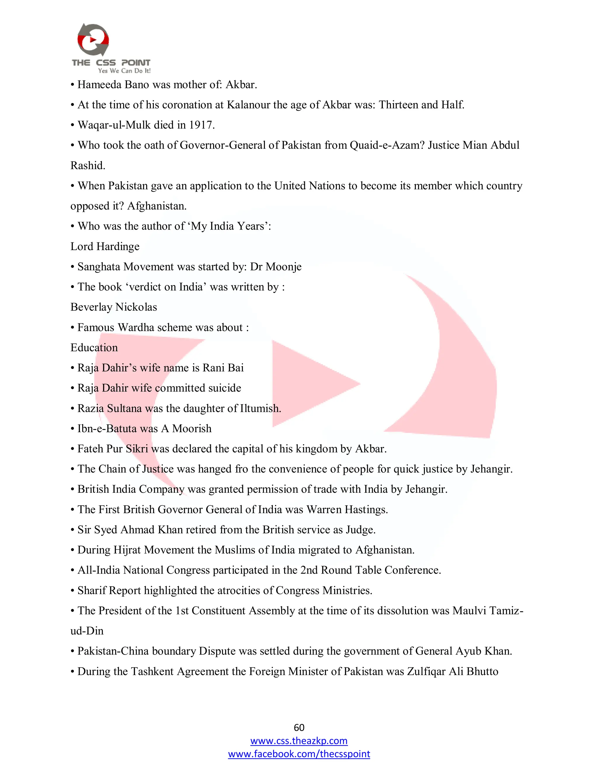 60
www.css.theazkp.com
www.facebook.com/thecsspoint
• Hameeda Bano was mother of: Akbar.
• At the time of his coronation at Kalanour the age of Akbar was: Thirteen and Half.
• Waqar-ul-Mulk died in 1917.
• Who took the oath of Governor-General of Pakistan from Quaid-e-Azam? Justice Mian Abdul
Rashid.
• When Pakistan gave an application to the United Nations to become its member which country
opposed it? Afghanistan.
• Who was the author of ‗My India Years‘:
Lord Hardinge
• Sanghata Movement was started by: Dr Moonje
• The book ‗verdict on India‘ was written by :
Beverlay Nickolas
• Famous Wardha scheme was about :
Education
• Raja Dahir‘s wife name is Rani Bai
• Raja Dahir wife committed suicide
• Razia Sultana was the daughter of Iltumish.
• Ibn-e-Batuta was A Moorish
• Fateh Pur Sikri was declared the capital of his kingdom by Akbar.
• The Chain of Justice was hanged fro the convenience of people for quick justice by Jehangir.
• British India Company was granted permission of trade with India by Jehangir.
• The First British Governor General of India was Warren Hastings.
• Sir Syed Ahmad Khan retired from the British service as Judge.
• During Hijrat Movement the Muslims of India migrated to Afghanistan.
• All-India National Congress participated in the 2nd Round Table Conference.
• Sharif Report highlighted the atrocities of Congress Ministries.
• The President of the 1st Constituent Assembly at the time of its dissolution was Maulvi Tamiz-
ud-Din
• Pakistan-China boundary Dispute was settled during the government of General Ayub Khan.
• During the Tashkent Agreement the Foreign Minister of Pakistan was Zulfiqar Ali Bhutto
 