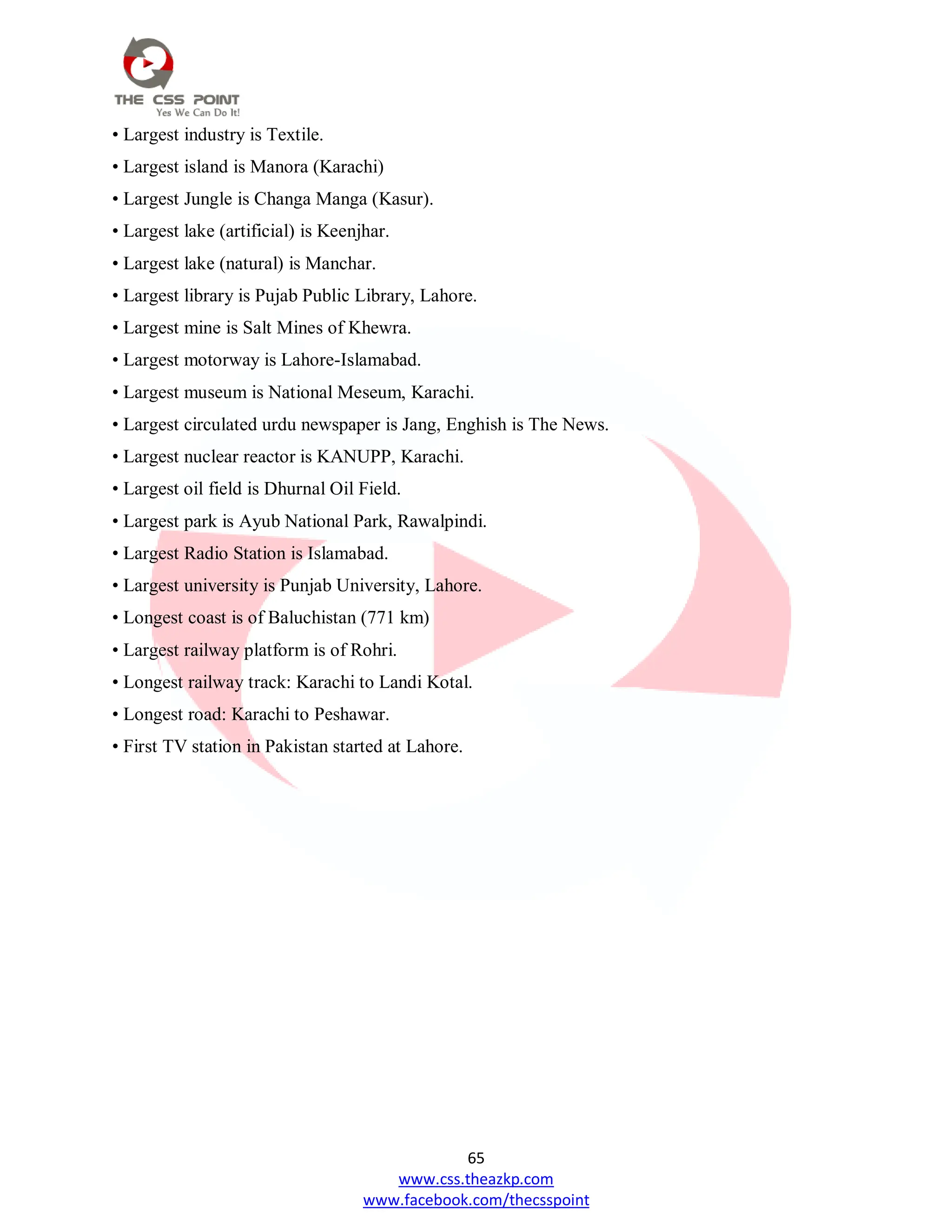 65
www.css.theazkp.com
www.facebook.com/thecsspoint
• Largest industry is Textile.
• Largest island is Manora (Karachi)
• Largest Jungle is Changa Manga (Kasur).
• Largest lake (artificial) is Keenjhar.
• Largest lake (natural) is Manchar.
• Largest library is Pujab Public Library, Lahore.
• Largest mine is Salt Mines of Khewra.
• Largest motorway is Lahore-Islamabad.
• Largest museum is National Meseum, Karachi.
• Largest circulated urdu newspaper is Jang, Enghish is The News.
• Largest nuclear reactor is KANUPP, Karachi.
• Largest oil field is Dhurnal Oil Field.
• Largest park is Ayub National Park, Rawalpindi.
• Largest Radio Station is Islamabad.
• Largest university is Punjab University, Lahore.
• Longest coast is of Baluchistan (771 km)
• Largest railway platform is of Rohri.
• Longest railway track: Karachi to Landi Kotal.
• Longest road: Karachi to Peshawar.
• First TV station in Pakistan started at Lahore.
 