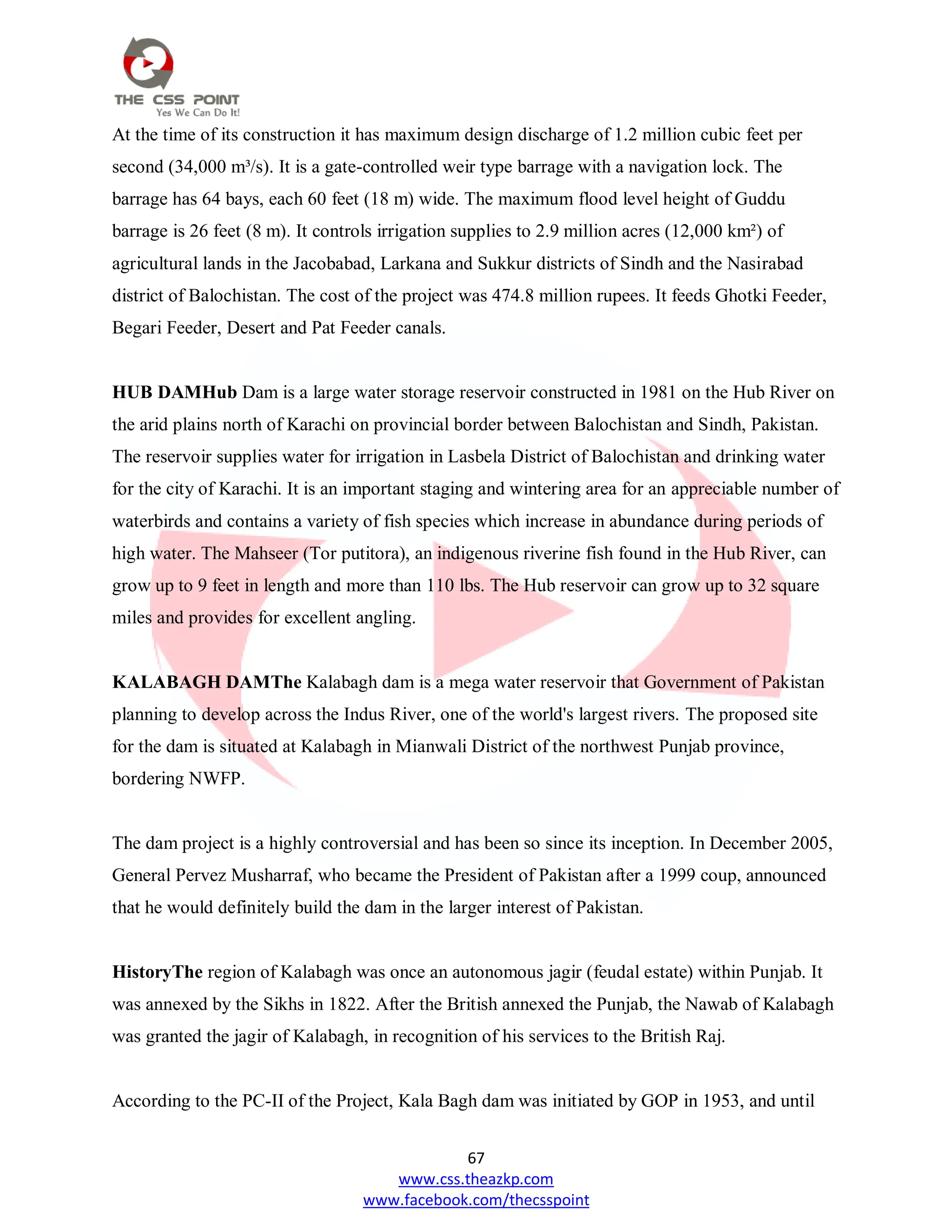 67
www.css.theazkp.com
www.facebook.com/thecsspoint
At the time of its construction it has maximum design discharge of 1.2 million cubic feet per
second (34,000 m³/s). It is a gate-controlled weir type barrage with a navigation lock. The
barrage has 64 bays, each 60 feet (18 m) wide. The maximum flood level height of Guddu
barrage is 26 feet (8 m). It controls irrigation supplies to 2.9 million acres (12,000 km²) of
agricultural lands in the Jacobabad, Larkana and Sukkur districts of Sindh and the Nasirabad
district of Balochistan. The cost of the project was 474.8 million rupees. It feeds Ghotki Feeder,
Begari Feeder, Desert and Pat Feeder canals.
HUB DAMHub Dam is a large water storage reservoir constructed in 1981 on the Hub River on
the arid plains north of Karachi on provincial border between Balochistan and Sindh, Pakistan.
The reservoir supplies water for irrigation in Lasbela District of Balochistan and drinking water
for the city of Karachi. It is an important staging and wintering area for an appreciable number of
waterbirds and contains a variety of fish species which increase in abundance during periods of
high water. The Mahseer (Tor putitora), an indigenous riverine fish found in the Hub River, can
grow up to 9 feet in length and more than 110 lbs. The Hub reservoir can grow up to 32 square
miles and provides for excellent angling.
KALABAGH DAMThe Kalabagh dam is a mega water reservoir that Government of Pakistan
planning to develop across the Indus River, one of the world's largest rivers. The proposed site
for the dam is situated at Kalabagh in Mianwali District of the northwest Punjab province,
bordering NWFP.
The dam project is a highly controversial and has been so since its inception. In December 2005,
General Pervez Musharraf, who became the President of Pakistan after a 1999 coup, announced
that he would definitely build the dam in the larger interest of Pakistan.
HistoryThe region of Kalabagh was once an autonomous jagir (feudal estate) within Punjab. It
was annexed by the Sikhs in 1822. After the British annexed the Punjab, the Nawab of Kalabagh
was granted the jagir of Kalabagh, in recognition of his services to the British Raj.
According to the PC-II of the Project, Kala Bagh dam was initiated by GOP in 1953, and until
 