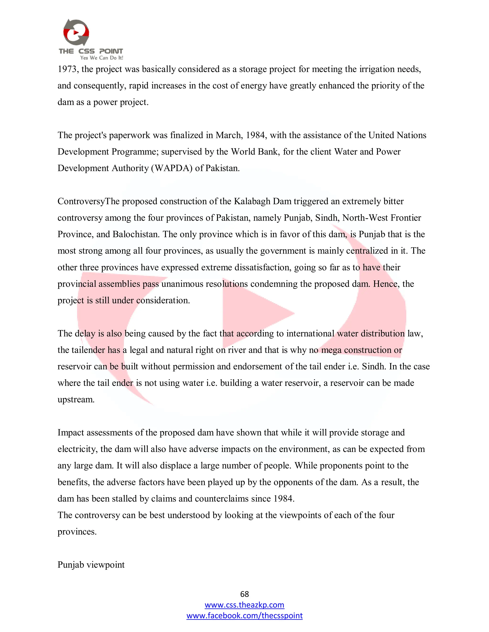68
www.css.theazkp.com
www.facebook.com/thecsspoint
1973, the project was basically considered as a storage project for meeting the irrigation needs,
and consequently, rapid increases in the cost of energy have greatly enhanced the priority of the
dam as a power project.
The project's paperwork was finalized in March, 1984, with the assistance of the United Nations
Development Programme; supervised by the World Bank, for the client Water and Power
Development Authority (WAPDA) of Pakistan.
ControversyThe proposed construction of the Kalabagh Dam triggered an extremely bitter
controversy among the four provinces of Pakistan, namely Punjab, Sindh, North-West Frontier
Province, and Balochistan. The only province which is in favor of this dam, is Punjab that is the
most strong among all four provinces, as usually the government is mainly centralized in it. The
other three provinces have expressed extreme dissatisfaction, going so far as to have their
provincial assemblies pass unanimous resolutions condemning the proposed dam. Hence, the
project is still under consideration.
The delay is also being caused by the fact that according to international water distribution law,
the tailender has a legal and natural right on river and that is why no mega construction or
reservoir can be built without permission and endorsement of the tail ender i.e. Sindh. In the case
where the tail ender is not using water i.e. building a water reservoir, a reservoir can be made
upstream.
Impact assessments of the proposed dam have shown that while it will provide storage and
electricity, the dam will also have adverse impacts on the environment, as can be expected from
any large dam. It will also displace a large number of people. While proponents point to the
benefits, the adverse factors have been played up by the opponents of the dam. As a result, the
dam has been stalled by claims and counterclaims since 1984.
The controversy can be best understood by looking at the viewpoints of each of the four
provinces.
Punjab viewpoint
 