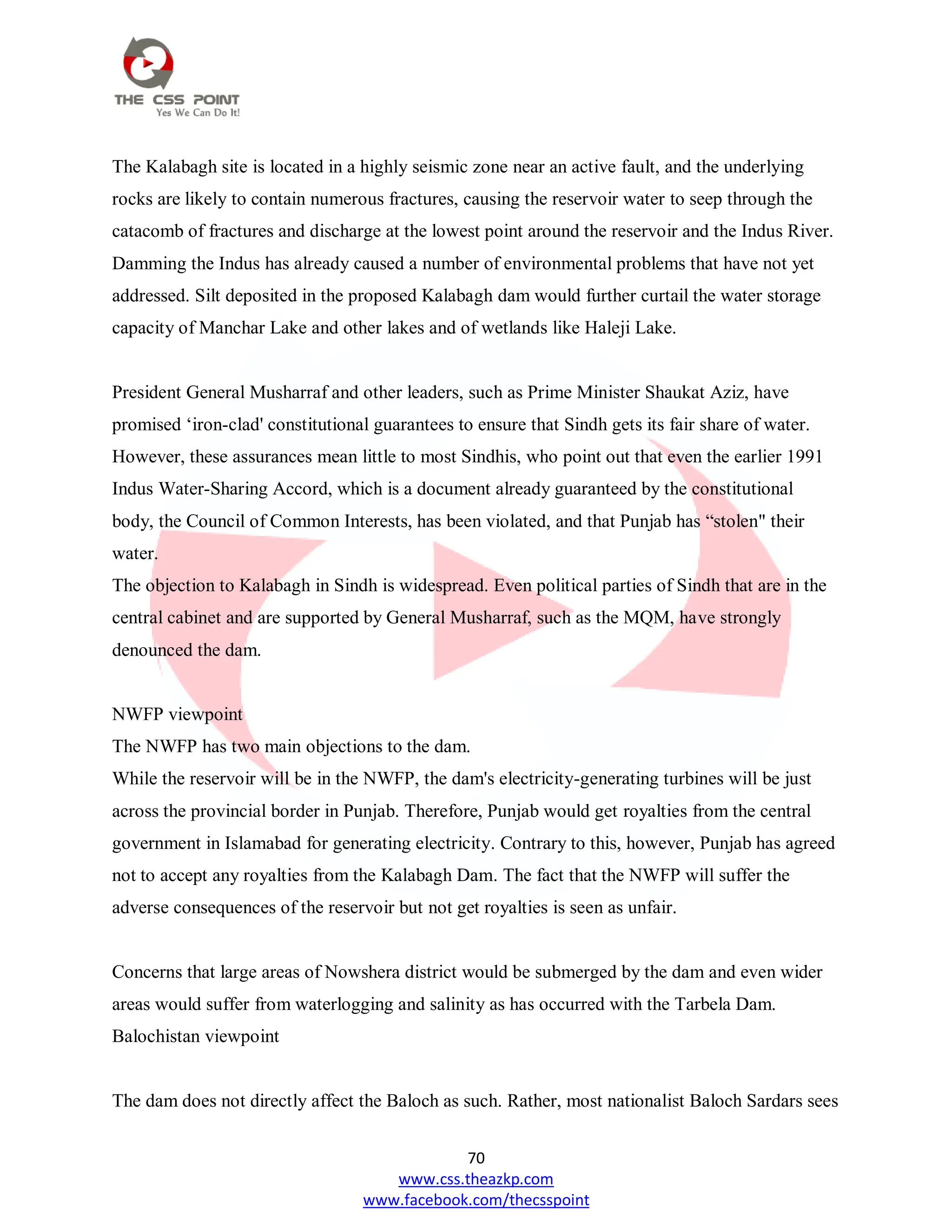 70
www.css.theazkp.com
www.facebook.com/thecsspoint
The Kalabagh site is located in a highly seismic zone near an active fault, and the underlying
rocks are likely to contain numerous fractures, causing the reservoir water to seep through the
catacomb of fractures and discharge at the lowest point around the reservoir and the Indus River.
Damming the Indus has already caused a number of environmental problems that have not yet
addressed. Silt deposited in the proposed Kalabagh dam would further curtail the water storage
capacity of Manchar Lake and other lakes and of wetlands like Haleji Lake.
President General Musharraf and other leaders, such as Prime Minister Shaukat Aziz, have
promised ‗iron-clad' constitutional guarantees to ensure that Sindh gets its fair share of water.
However, these assurances mean little to most Sindhis, who point out that even the earlier 1991
Indus Water-Sharing Accord, which is a document already guaranteed by the constitutional
body, the Council of Common Interests, has been violated, and that Punjab has ―stolen" their
water.
The objection to Kalabagh in Sindh is widespread. Even political parties of Sindh that are in the
central cabinet and are supported by General Musharraf, such as the MQM, have strongly
denounced the dam.
NWFP viewpoint
The NWFP has two main objections to the dam.
While the reservoir will be in the NWFP, the dam's electricity-generating turbines will be just
across the provincial border in Punjab. Therefore, Punjab would get royalties from the central
government in Islamabad for generating electricity. Contrary to this, however, Punjab has agreed
not to accept any royalties from the Kalabagh Dam. The fact that the NWFP will suffer the
adverse consequences of the reservoir but not get royalties is seen as unfair.
Concerns that large areas of Nowshera district would be submerged by the dam and even wider
areas would suffer from waterlogging and salinity as has occurred with the Tarbela Dam.
Balochistan viewpoint
The dam does not directly affect the Baloch as such. Rather, most nationalist Baloch Sardars sees
 