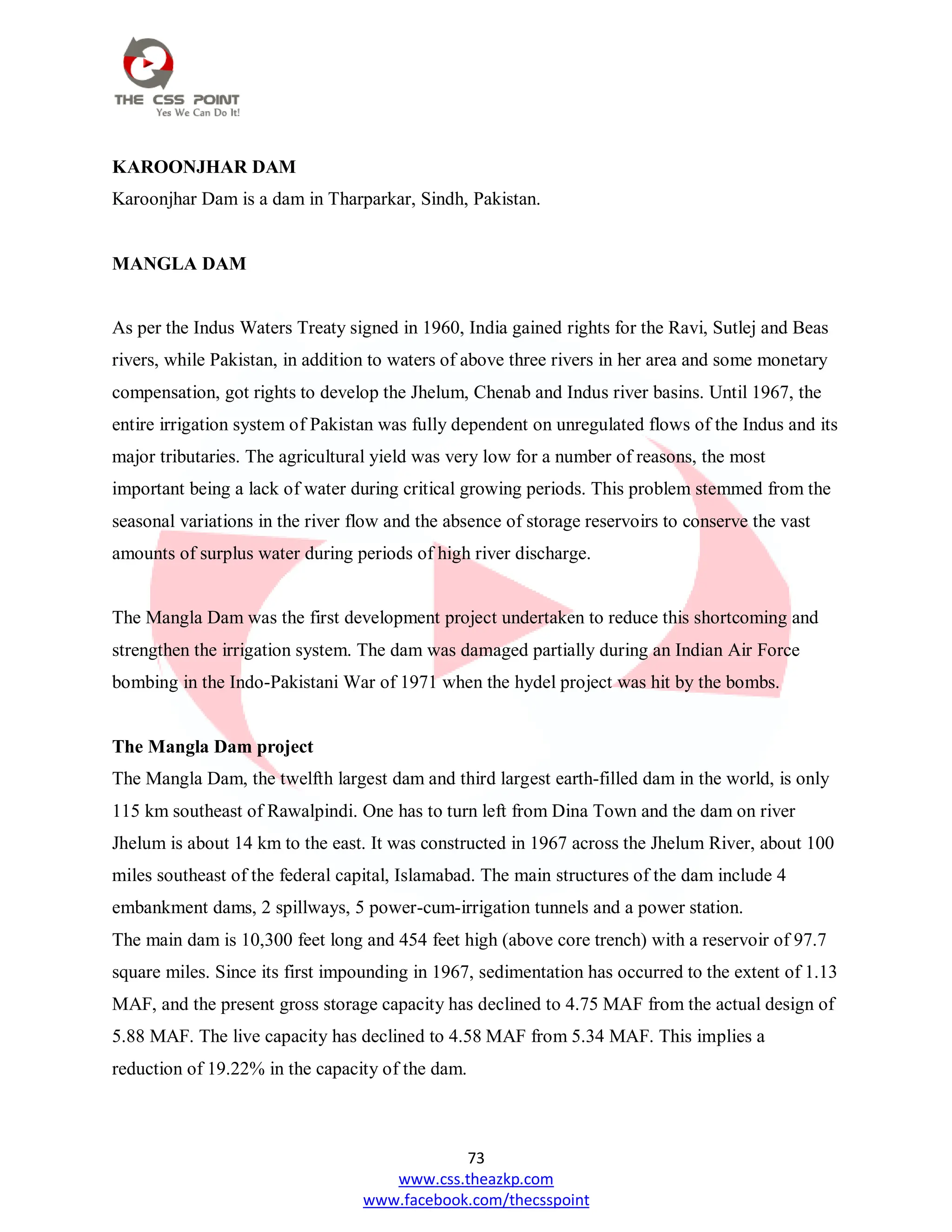 73
www.css.theazkp.com
www.facebook.com/thecsspoint
KAROONJHAR DAM
Karoonjhar Dam is a dam in Tharparkar, Sindh, Pakistan.
MANGLA DAM
As per the Indus Waters Treaty signed in 1960, India gained rights for the Ravi, Sutlej and Beas
rivers, while Pakistan, in addition to waters of above three rivers in her area and some monetary
compensation, got rights to develop the Jhelum, Chenab and Indus river basins. Until 1967, the
entire irrigation system of Pakistan was fully dependent on unregulated flows of the Indus and its
major tributaries. The agricultural yield was very low for a number of reasons, the most
important being a lack of water during critical growing periods. This problem stemmed from the
seasonal variations in the river flow and the absence of storage reservoirs to conserve the vast
amounts of surplus water during periods of high river discharge.
The Mangla Dam was the first development project undertaken to reduce this shortcoming and
strengthen the irrigation system. The dam was damaged partially during an Indian Air Force
bombing in the Indo-Pakistani War of 1971 when the hydel project was hit by the bombs.
The Mangla Dam project
The Mangla Dam, the twelfth largest dam and third largest earth-filled dam in the world, is only
115 km southeast of Rawalpindi. One has to turn left from Dina Town and the dam on river
Jhelum is about 14 km to the east. It was constructed in 1967 across the Jhelum River, about 100
miles southeast of the federal capital, Islamabad. The main structures of the dam include 4
embankment dams, 2 spillways, 5 power-cum-irrigation tunnels and a power station.
The main dam is 10,300 feet long and 454 feet high (above core trench) with a reservoir of 97.7
square miles. Since its first impounding in 1967, sedimentation has occurred to the extent of 1.13
MAF, and the present gross storage capacity has declined to 4.75 MAF from the actual design of
5.88 MAF. The live capacity has declined to 4.58 MAF from 5.34 MAF. This implies a
reduction of 19.22% in the capacity of the dam.
 