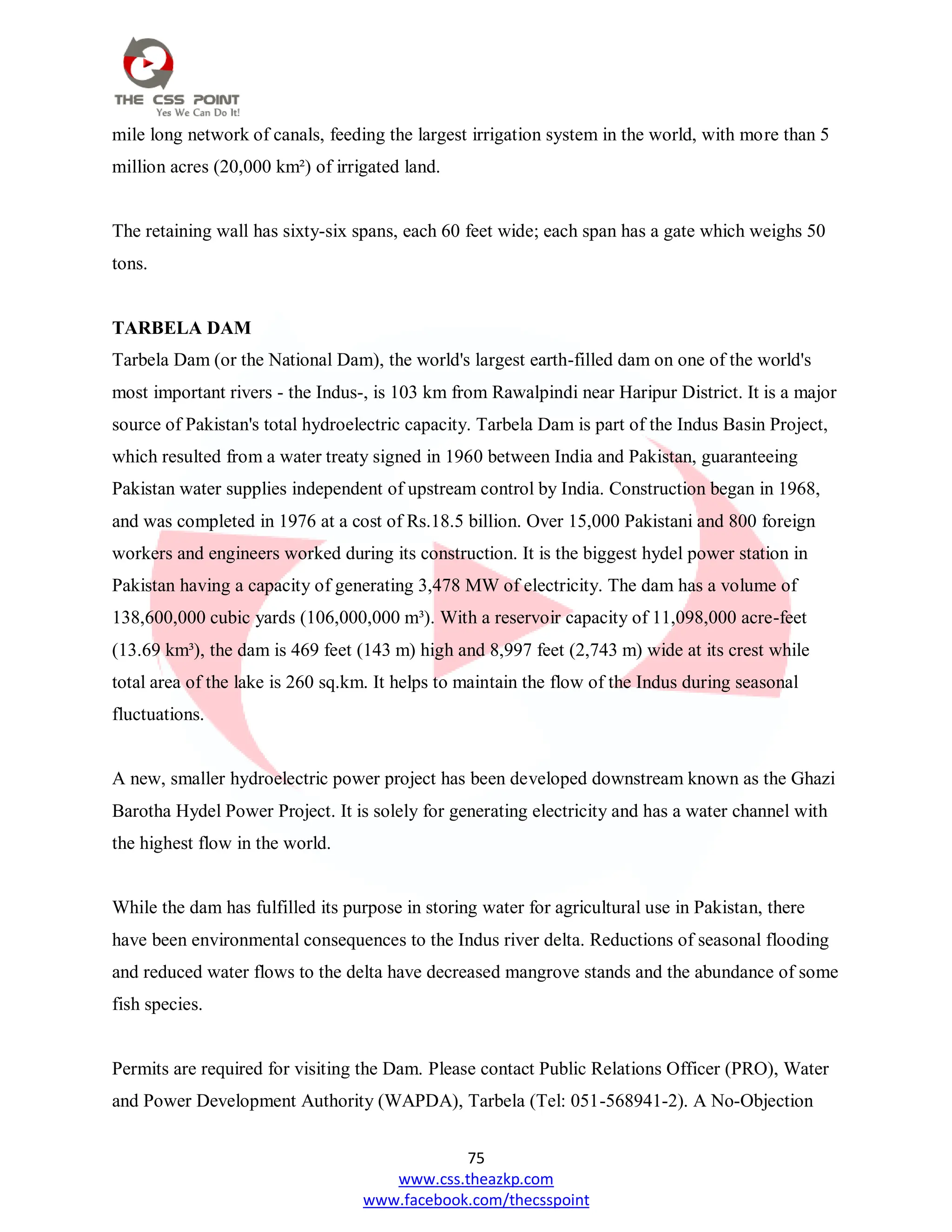 75
www.css.theazkp.com
www.facebook.com/thecsspoint
mile long network of canals, feeding the largest irrigation system in the world, with more than 5
million acres (20,000 km²) of irrigated land.
The retaining wall has sixty-six spans, each 60 feet wide; each span has a gate which weighs 50
tons.
TARBELA DAM
Tarbela Dam (or the National Dam), the world's largest earth-filled dam on one of the world's
most important rivers - the Indus-, is 103 km from Rawalpindi near Haripur District. It is a major
source of Pakistan's total hydroelectric capacity. Tarbela Dam is part of the Indus Basin Project,
which resulted from a water treaty signed in 1960 between India and Pakistan, guaranteeing
Pakistan water supplies independent of upstream control by India. Construction began in 1968,
and was completed in 1976 at a cost of Rs.18.5 billion. Over 15,000 Pakistani and 800 foreign
workers and engineers worked during its construction. It is the biggest hydel power station in
Pakistan having a capacity of generating 3,478 MW of electricity. The dam has a volume of
138,600,000 cubic yards (106,000,000 m³). With a reservoir capacity of 11,098,000 acre-feet
(13.69 km³), the dam is 469 feet (143 m) high and 8,997 feet (2,743 m) wide at its crest while
total area of the lake is 260 sq.km. It helps to maintain the flow of the Indus during seasonal
fluctuations.
A new, smaller hydroelectric power project has been developed downstream known as the Ghazi
Barotha Hydel Power Project. It is solely for generating electricity and has a water channel with
the highest flow in the world.
While the dam has fulfilled its purpose in storing water for agricultural use in Pakistan, there
have been environmental consequences to the Indus river delta. Reductions of seasonal flooding
and reduced water flows to the delta have decreased mangrove stands and the abundance of some
fish species.
Permits are required for visiting the Dam. Please contact Public Relations Officer (PRO), Water
and Power Development Authority (WAPDA), Tarbela (Tel: 051-568941-2). A No-Objection
 