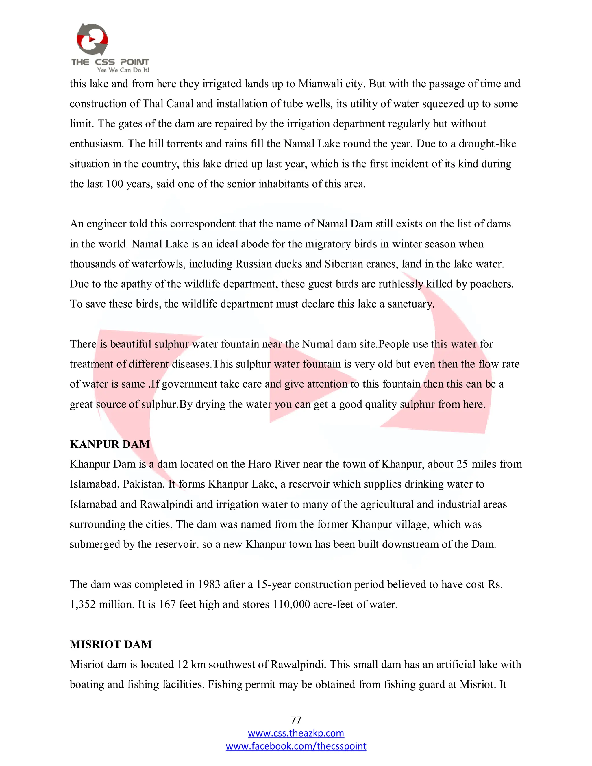 77
www.css.theazkp.com
www.facebook.com/thecsspoint
this lake and from here they irrigated lands up to Mianwali city. But with the passage of time and
construction of Thal Canal and installation of tube wells, its utility of water squeezed up to some
limit. The gates of the dam are repaired by the irrigation department regularly but without
enthusiasm. The hill torrents and rains fill the Namal Lake round the year. Due to a drought-like
situation in the country, this lake dried up last year, which is the first incident of its kind during
the last 100 years, said one of the senior inhabitants of this area.
An engineer told this correspondent that the name of Namal Dam still exists on the list of dams
in the world. Namal Lake is an ideal abode for the migratory birds in winter season when
thousands of waterfowls, including Russian ducks and Siberian cranes, land in the lake water.
Due to the apathy of the wildlife department, these guest birds are ruthlessly killed by poachers.
To save these birds, the wildlife department must declare this lake a sanctuary.
There is beautiful sulphur water fountain near the Numal dam site.People use this water for
treatment of different diseases.This sulphur water fountain is very old but even then the flow rate
of water is same .If government take care and give attention to this fountain then this can be a
great source of sulphur.By drying the water you can get a good quality sulphur from here.
KANPUR DAM
Khanpur Dam is a dam located on the Haro River near the town of Khanpur, about 25 miles from
Islamabad, Pakistan. It forms Khanpur Lake, a reservoir which supplies drinking water to
Islamabad and Rawalpindi and irrigation water to many of the agricultural and industrial areas
surrounding the cities. The dam was named from the former Khanpur village, which was
submerged by the reservoir, so a new Khanpur town has been built downstream of the Dam.
The dam was completed in 1983 after a 15-year construction period believed to have cost Rs.
1,352 million. It is 167 feet high and stores 110,000 acre-feet of water.
MISRIOT DAM
Misriot dam is located 12 km southwest of Rawalpindi. This small dam has an artificial lake with
boating and fishing facilities. Fishing permit may be obtained from fishing guard at Misriot. It
 