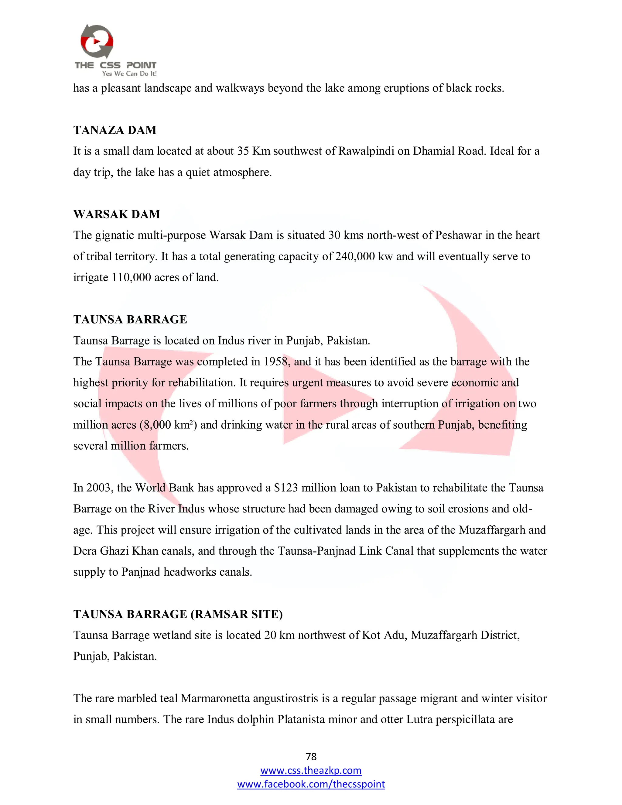 78
www.css.theazkp.com
www.facebook.com/thecsspoint
has a pleasant landscape and walkways beyond the lake among eruptions of black rocks.
TANAZA DAM
It is a small dam located at about 35 Km southwest of Rawalpindi on Dhamial Road. Ideal for a
day trip, the lake has a quiet atmosphere.
WARSAK DAM
The gignatic multi-purpose Warsak Dam is situated 30 kms north-west of Peshawar in the heart
of tribal territory. It has a total generating capacity of 240,000 kw and will eventually serve to
irrigate 110,000 acres of land.
TAUNSA BARRAGE
Taunsa Barrage is located on Indus river in Punjab, Pakistan.
The Taunsa Barrage was completed in 1958, and it has been identified as the barrage with the
highest priority for rehabilitation. It requires urgent measures to avoid severe economic and
social impacts on the lives of millions of poor farmers through interruption of irrigation on two
million acres (8,000 km²) and drinking water in the rural areas of southern Punjab, benefiting
several million farmers.
In 2003, the World Bank has approved a $123 million loan to Pakistan to rehabilitate the Taunsa
Barrage on the River Indus whose structure had been damaged owing to soil erosions and old-
age. This project will ensure irrigation of the cultivated lands in the area of the Muzaffargarh and
Dera Ghazi Khan canals, and through the Taunsa-Panjnad Link Canal that supplements the water
supply to Panjnad headworks canals.
TAUNSA BARRAGE (RAMSAR SITE)
Taunsa Barrage wetland site is located 20 km northwest of Kot Adu, Muzaffargarh District,
Punjab, Pakistan.
The rare marbled teal Marmaronetta angustirostris is a regular passage migrant and winter visitor
in small numbers. The rare Indus dolphin Platanista minor and otter Lutra perspicillata are
 