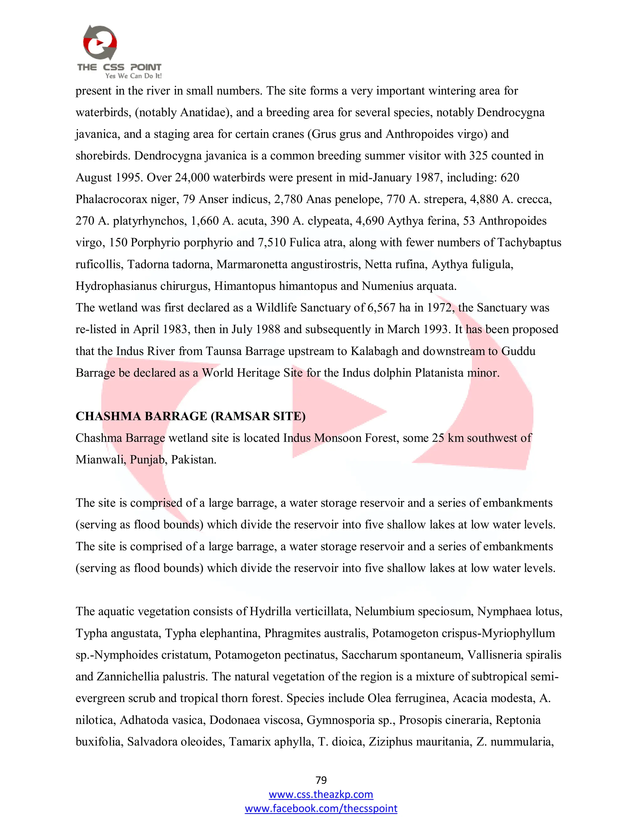 79
www.css.theazkp.com
www.facebook.com/thecsspoint
present in the river in small numbers. The site forms a very important wintering area for
waterbirds, (notably Anatidae), and a breeding area for several species, notably Dendrocygna
javanica, and a staging area for certain cranes (Grus grus and Anthropoides virgo) and
shorebirds. Dendrocygna javanica is a common breeding summer visitor with 325 counted in
August 1995. Over 24,000 waterbirds were present in mid-January 1987, including: 620
Phalacrocorax niger, 79 Anser indicus, 2,780 Anas penelope, 770 A. strepera, 4,880 A. crecca,
270 A. platyrhynchos, 1,660 A. acuta, 390 A. clypeata, 4,690 Aythya ferina, 53 Anthropoides
virgo, 150 Porphyrio porphyrio and 7,510 Fulica atra, along with fewer numbers of Tachybaptus
ruficollis, Tadorna tadorna, Marmaronetta angustirostris, Netta rufina, Aythya fuligula,
Hydrophasianus chirurgus, Himantopus himantopus and Numenius arquata.
The wetland was first declared as a Wildlife Sanctuary of 6,567 ha in 1972, the Sanctuary was
re-listed in April 1983, then in July 1988 and subsequently in March 1993. It has been proposed
that the Indus River from Taunsa Barrage upstream to Kalabagh and downstream to Guddu
Barrage be declared as a World Heritage Site for the Indus dolphin Platanista minor.
CHASHMA BARRAGE (RAMSAR SITE)
Chashma Barrage wetland site is located Indus Monsoon Forest, some 25 km southwest of
Mianwali, Punjab, Pakistan.
The site is comprised of a large barrage, a water storage reservoir and a series of embankments
(serving as flood bounds) which divide the reservoir into five shallow lakes at low water levels.
The site is comprised of a large barrage, a water storage reservoir and a series of embankments
(serving as flood bounds) which divide the reservoir into five shallow lakes at low water levels.
The aquatic vegetation consists of Hydrilla verticillata, Nelumbium speciosum, Nymphaea lotus,
Typha angustata, Typha elephantina, Phragmites australis, Potamogeton crispus-Myriophyllum
sp.-Nymphoides cristatum, Potamogeton pectinatus, Saccharum spontaneum, Vallisneria spiralis
and Zannichellia palustris. The natural vegetation of the region is a mixture of subtropical semi-
evergreen scrub and tropical thorn forest. Species include Olea ferruginea, Acacia modesta, A.
nilotica, Adhatoda vasica, Dodonaea viscosa, Gymnosporia sp., Prosopis cineraria, Reptonia
buxifolia, Salvadora oleoides, Tamarix aphylla, T. dioica, Ziziphus mauritania, Z. nummularia,
 
