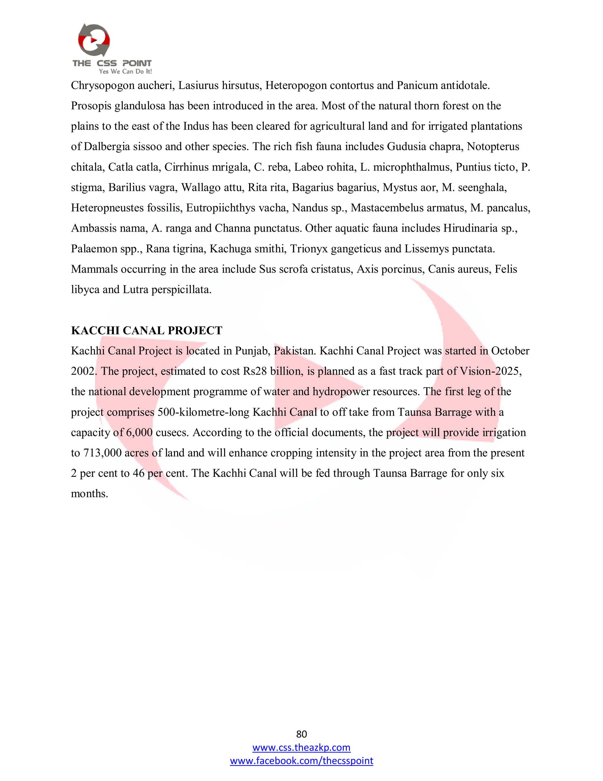 80
www.css.theazkp.com
www.facebook.com/thecsspoint
Chrysopogon aucheri, Lasiurus hirsutus, Heteropogon contortus and Panicum antidotale.
Prosopis glandulosa has been introduced in the area. Most of the natural thorn forest on the
plains to the east of the Indus has been cleared for agricultural land and for irrigated plantations
of Dalbergia sissoo and other species. The rich fish fauna includes Gudusia chapra, Notopterus
chitala, Catla catla, Cirrhinus mrigala, C. reba, Labeo rohita, L. microphthalmus, Puntius ticto, P.
stigma, Barilius vagra, Wallago attu, Rita rita, Bagarius bagarius, Mystus aor, M. seenghala,
Heteropneustes fossilis, Eutropiichthys vacha, Nandus sp., Mastacembelus armatus, M. pancalus,
Ambassis nama, A. ranga and Channa punctatus. Other aquatic fauna includes Hirudinaria sp.,
Palaemon spp., Rana tigrina, Kachuga smithi, Trionyx gangeticus and Lissemys punctata.
Mammals occurring in the area include Sus scrofa cristatus, Axis porcinus, Canis aureus, Felis
libyca and Lutra perspicillata.
KACCHI CANAL PROJECT
Kachhi Canal Project is located in Punjab, Pakistan. Kachhi Canal Project was started in October
2002. The project, estimated to cost Rs28 billion, is planned as a fast track part of Vision-2025,
the national development programme of water and hydropower resources. The first leg of the
project comprises 500-kilometre-long Kachhi Canal to off take from Taunsa Barrage with a
capacity of 6,000 cusecs. According to the official documents, the project will provide irrigation
to 713,000 acres of land and will enhance cropping intensity in the project area from the present
2 per cent to 46 per cent. The Kachhi Canal will be fed through Taunsa Barrage for only six
months.
 