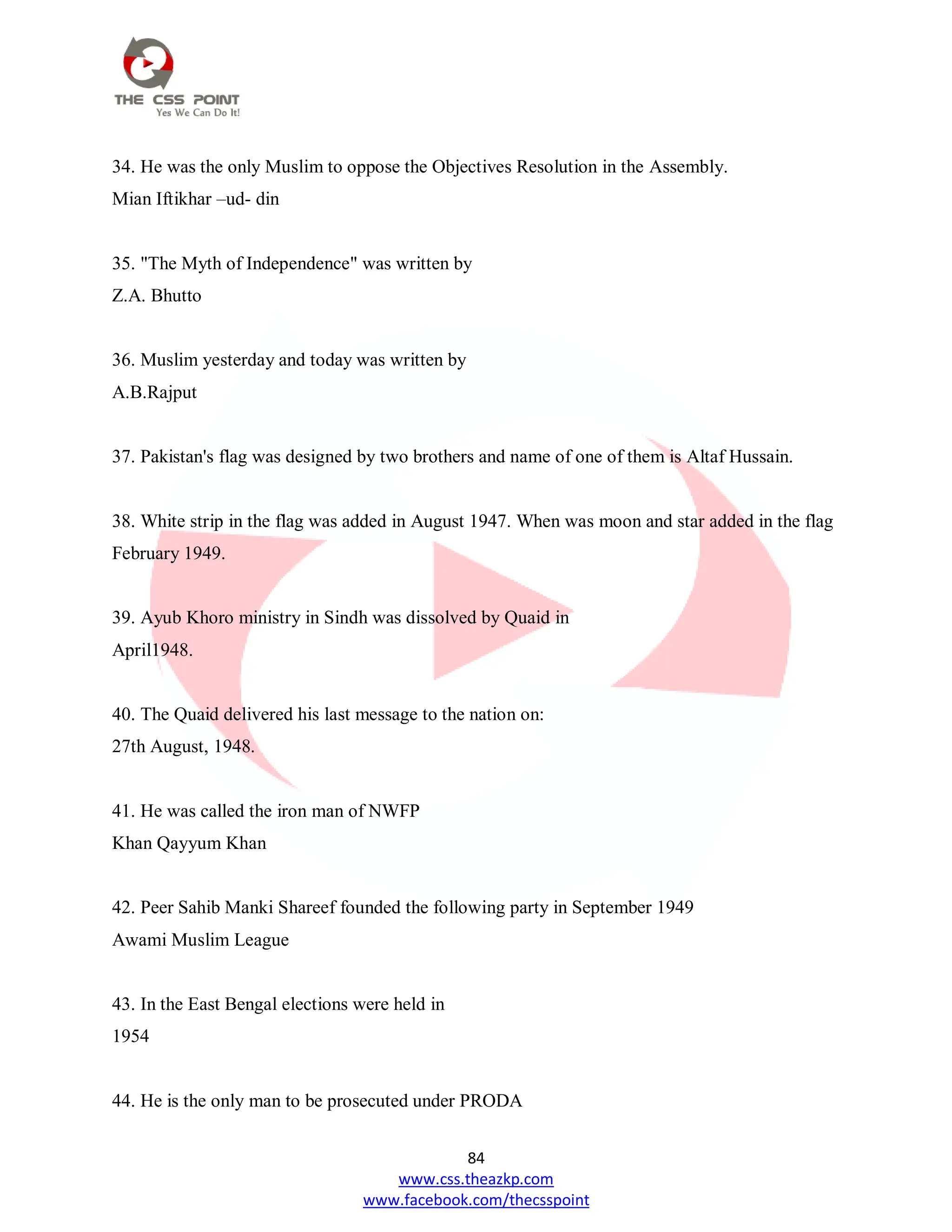 84
www.css.theazkp.com
www.facebook.com/thecsspoint
34. He was the only Muslim to oppose the Objectives Resolution in the Assembly.
Mian Iftikhar –ud- din
35. "The Myth of Independence" was written by
Z.A. Bhutto
36. Muslim yesterday and today was written by
A.B.Rajput
37. Pakistan's flag was designed by two brothers and name of one of them is Altaf Hussain.
38. White strip in the flag was added in August 1947. When was moon and star added in the flag
February 1949.
39. Ayub Khoro ministry in Sindh was dissolved by Quaid in
April1948.
40. The Quaid delivered his last message to the nation on:
27th August, 1948.
41. He was called the iron man of NWFP
Khan Qayyum Khan
42. Peer Sahib Manki Shareef founded the following party in September 1949
Awami Muslim League
43. In the East Bengal elections were held in
1954
44. He is the only man to be prosecuted under PRODA
 
