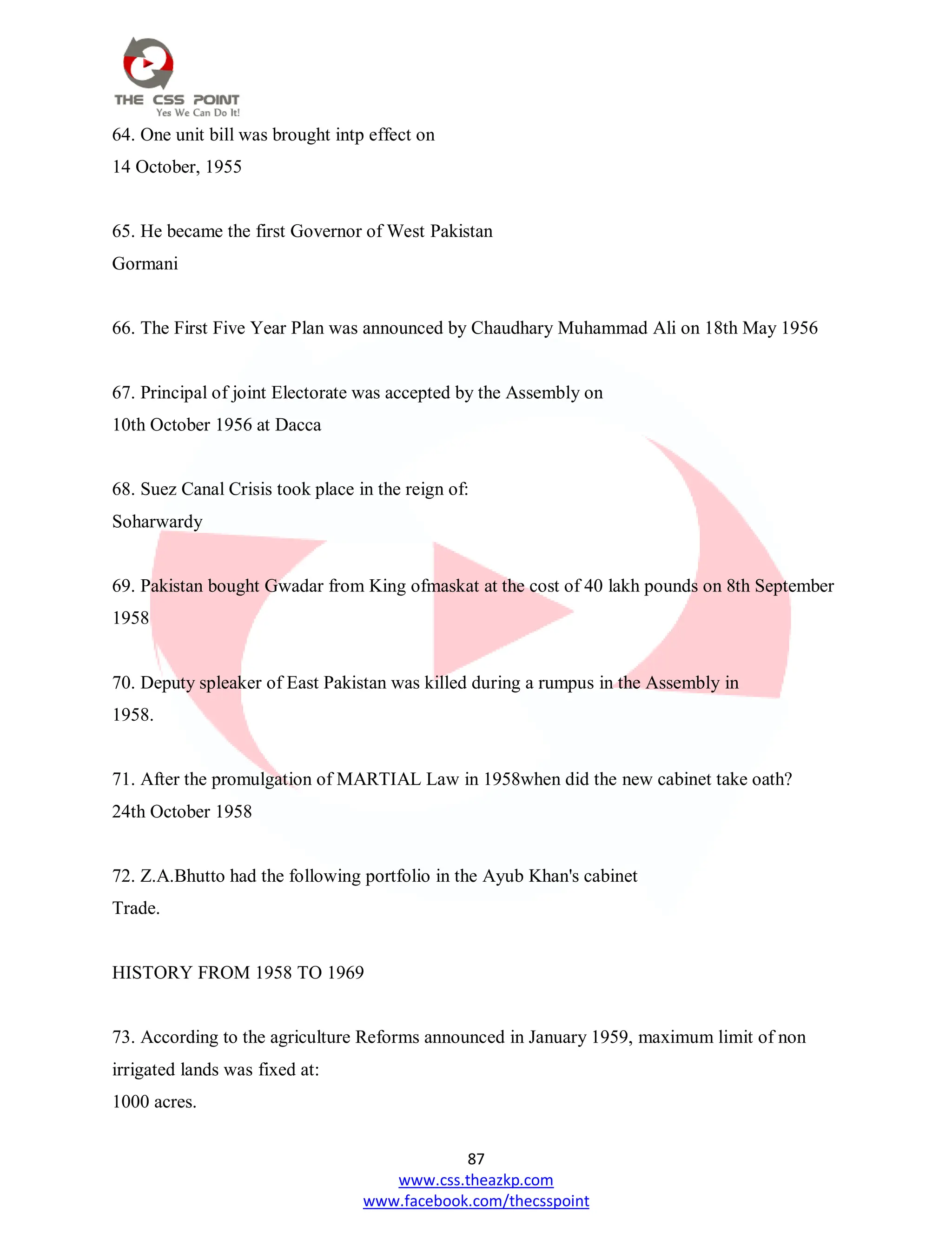 87
www.css.theazkp.com
www.facebook.com/thecsspoint
64. One unit bill was brought intp effect on
14 October, 1955
65. He became the first Governor of West Pakistan
Gormani
66. The First Five Year Plan was announced by Chaudhary Muhammad Ali on 18th May 1956
67. Principal of joint Electorate was accepted by the Assembly on
10th October 1956 at Dacca
68. Suez Canal Crisis took place in the reign of:
Soharwardy
69. Pakistan bought Gwadar from King ofmaskat at the cost of 40 lakh pounds on 8th September
1958
70. Deputy spleaker of East Pakistan was killed during a rumpus in the Assembly in
1958.
71. After the promulgation of MARTIAL Law in 1958when did the new cabinet take oath?
24th October 1958
72. Z.A.Bhutto had the following portfolio in the Ayub Khan's cabinet
Trade.
HISTORY FROM 1958 TO 1969
73. According to the agriculture Reforms announced in January 1959, maximum limit of non
irrigated lands was fixed at:
1000 acres.
 