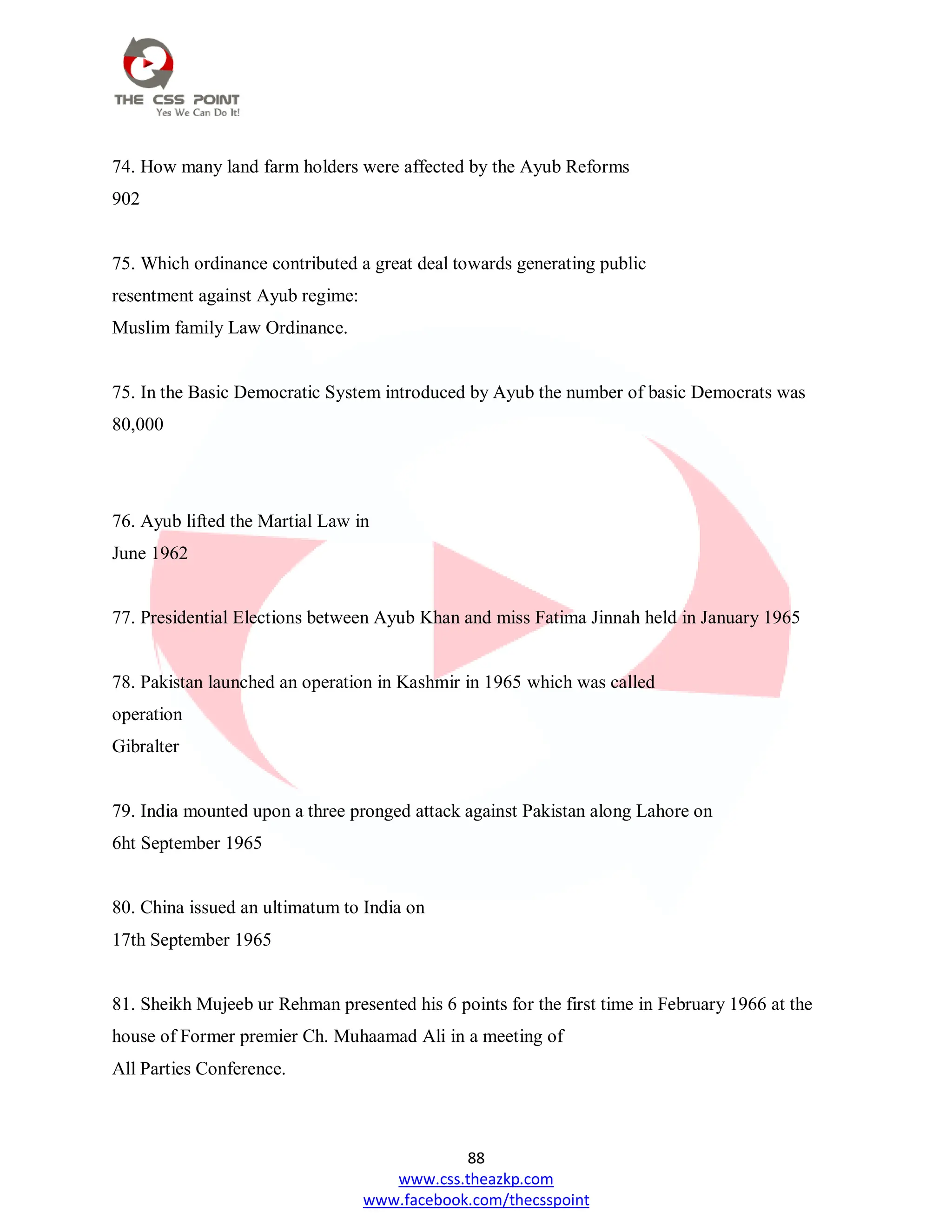 88
www.css.theazkp.com
www.facebook.com/thecsspoint
74. How many land farm holders were affected by the Ayub Reforms
902
75. Which ordinance contributed a great deal towards generating public
resentment against Ayub regime:
Muslim family Law Ordinance.
75. In the Basic Democratic System introduced by Ayub the number of basic Democrats was
80,000
76. Ayub lifted the Martial Law in
June 1962
77. Presidential Elections between Ayub Khan and miss Fatima Jinnah held in January 1965
78. Pakistan launched an operation in Kashmir in 1965 which was called
operation
Gibralter
79. India mounted upon a three pronged attack against Pakistan along Lahore on
6ht September 1965
80. China issued an ultimatum to India on
17th September 1965
81. Sheikh Mujeeb ur Rehman presented his 6 points for the first time in February 1966 at the
house of Former premier Ch. Muhaamad Ali in a meeting of
All Parties Conference.
 