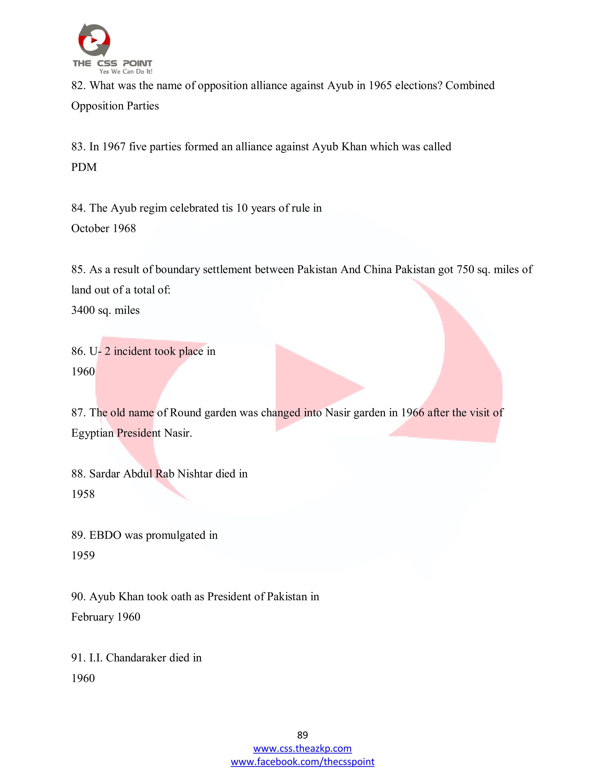 89
www.css.theazkp.com
www.facebook.com/thecsspoint
82. What was the name of opposition alliance against Ayub in 1965 elections? Combined
Opposition Parties
83. In 1967 five parties formed an alliance against Ayub Khan which was called
PDM
84. The Ayub regim celebrated tis 10 years of rule in
October 1968
85. As a result of boundary settlement between Pakistan And China Pakistan got 750 sq. miles of
land out of a total of:
3400 sq. miles
86. U- 2 incident took place in
1960
87. The old name of Round garden was changed into Nasir garden in 1966 after the visit of
Egyptian President Nasir.
88. Sardar Abdul Rab Nishtar died in
1958
89. EBDO was promulgated in
1959
90. Ayub Khan took oath as President of Pakistan in
February 1960
91. I.I. Chandaraker died in
1960
 