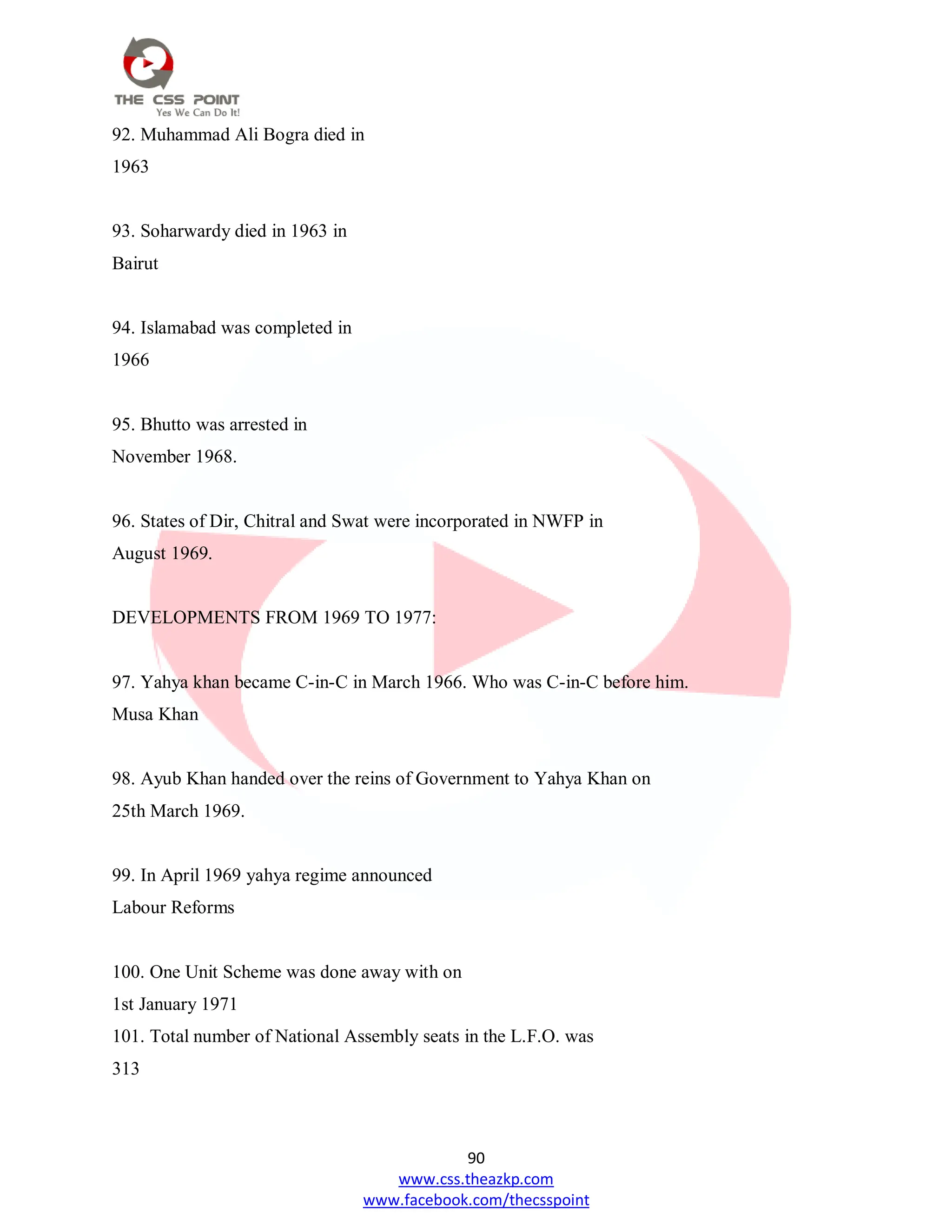 90
www.css.theazkp.com
www.facebook.com/thecsspoint
92. Muhammad Ali Bogra died in
1963
93. Soharwardy died in 1963 in
Bairut
94. Islamabad was completed in
1966
95. Bhutto was arrested in
November 1968.
96. States of Dir, Chitral and Swat were incorporated in NWFP in
August 1969.
DEVELOPMENTS FROM 1969 TO 1977:
97. Yahya khan became C-in-C in March 1966. Who was C-in-C before him.
Musa Khan
98. Ayub Khan handed over the reins of Government to Yahya Khan on
25th March 1969.
99. In April 1969 yahya regime announced
Labour Reforms
100. One Unit Scheme was done away with on
1st January 1971
101. Total number of National Assembly seats in the L.F.O. was
313
 