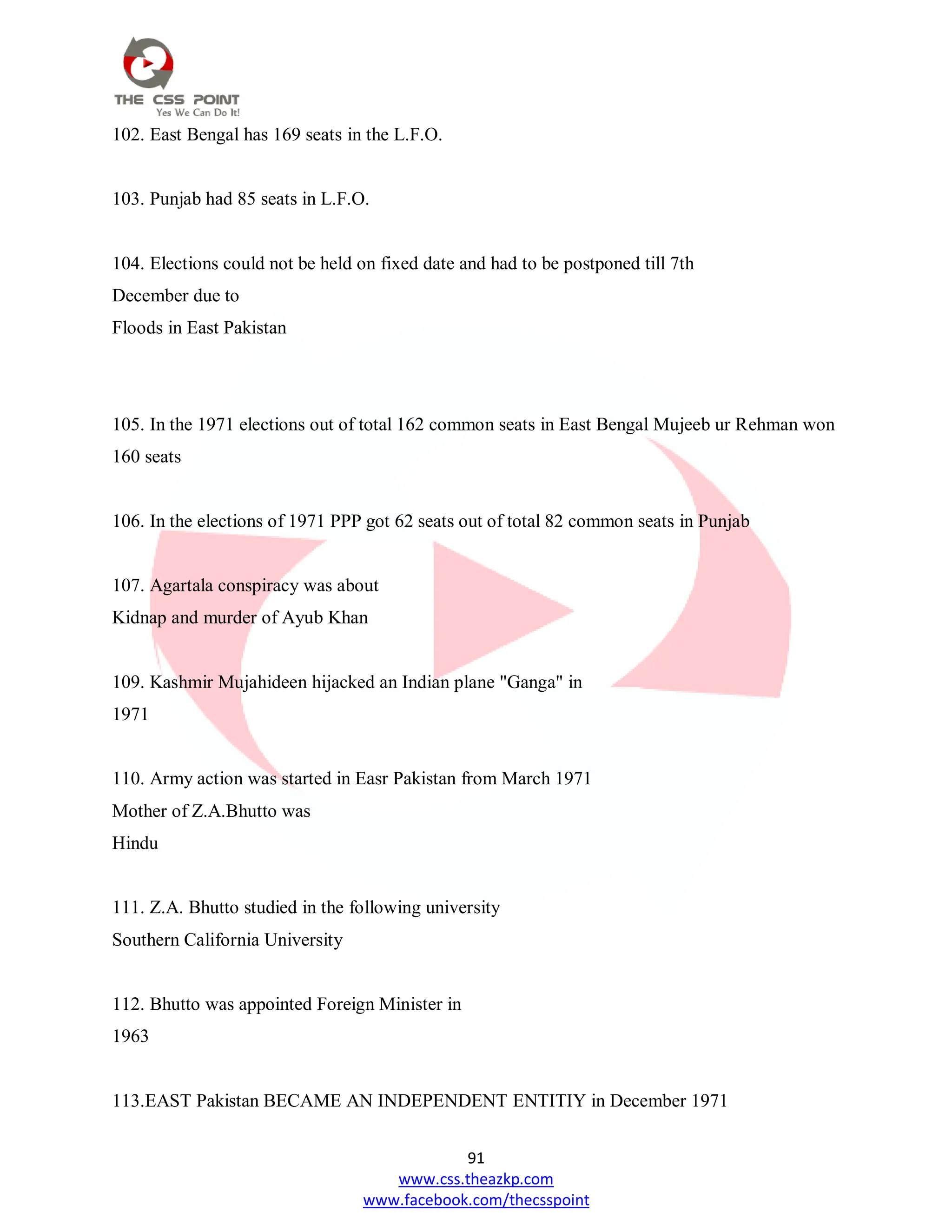 91
www.css.theazkp.com
www.facebook.com/thecsspoint
102. East Bengal has 169 seats in the L.F.O.
103. Punjab had 85 seats in L.F.O.
104. Elections could not be held on fixed date and had to be postponed till 7th
December due to
Floods in East Pakistan
105. In the 1971 elections out of total 162 common seats in East Bengal Mujeeb ur Rehman won
160 seats
106. In the elections of 1971 PPP got 62 seats out of total 82 common seats in Punjab
107. Agartala conspiracy was about
Kidnap and murder of Ayub Khan
109. Kashmir Mujahideen hijacked an Indian plane "Ganga" in
1971
110. Army action was started in Easr Pakistan from March 1971
Mother of Z.A.Bhutto was
Hindu
111. Z.A. Bhutto studied in the following university
Southern California University
112. Bhutto was appointed Foreign Minister in
1963
113.EAST Pakistan BECAME AN INDEPENDENT ENTITIY in December 1971
 