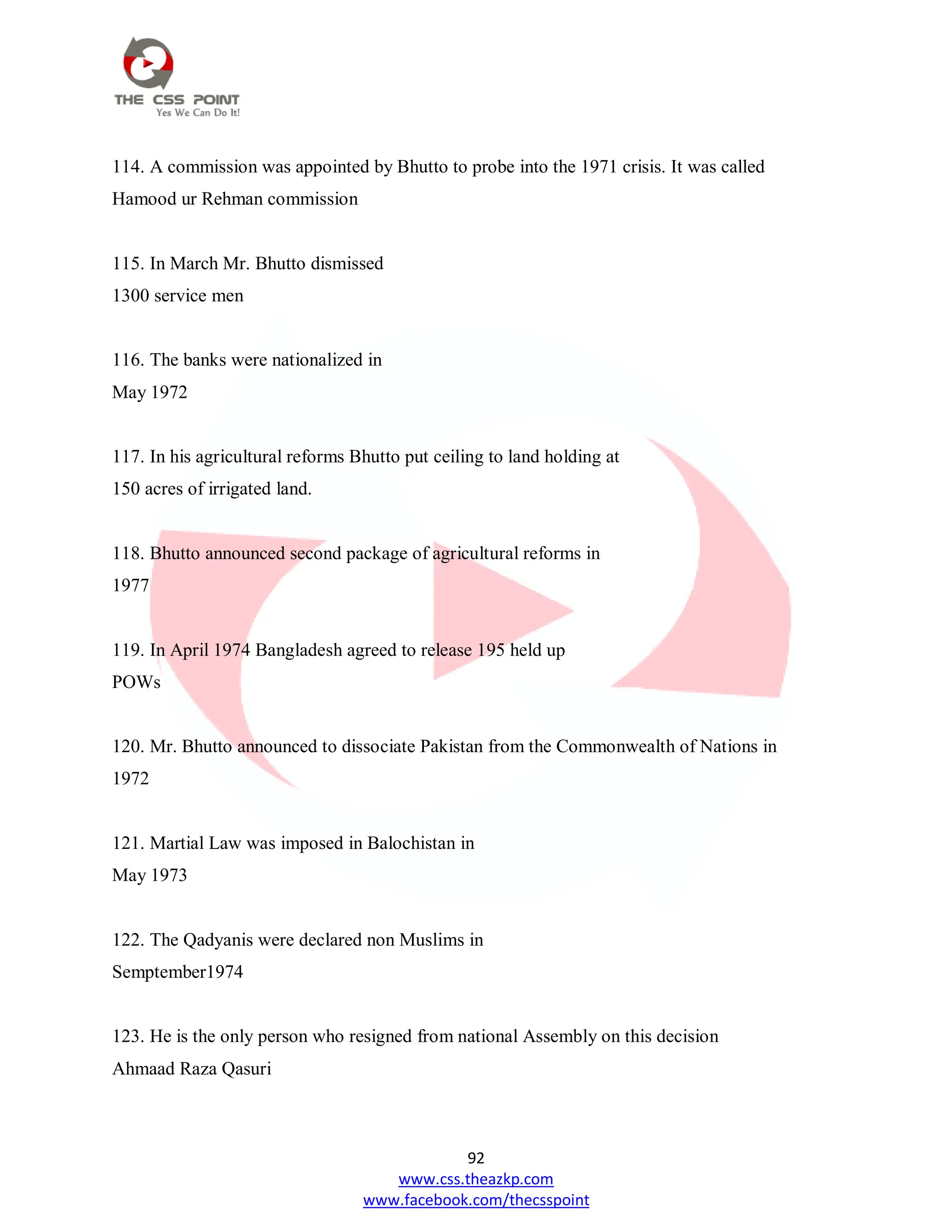 92
www.css.theazkp.com
www.facebook.com/thecsspoint
114. A commission was appointed by Bhutto to probe into the 1971 crisis. It was called
Hamood ur Rehman commission
115. In March Mr. Bhutto dismissed
1300 service men
116. The banks were nationalized in
May 1972
117. In his agricultural reforms Bhutto put ceiling to land holding at
150 acres of irrigated land.
118. Bhutto announced second package of agricultural reforms in
1977
119. In April 1974 Bangladesh agreed to release 195 held up
POWs
120. Mr. Bhutto announced to dissociate Pakistan from the Commonwealth of Nations in
1972
121. Martial Law was imposed in Balochistan in
May 1973
122. The Qadyanis were declared non Muslims in
Semptember1974
123. He is the only person who resigned from national Assembly on this decision
Ahmaad Raza Qasuri
 