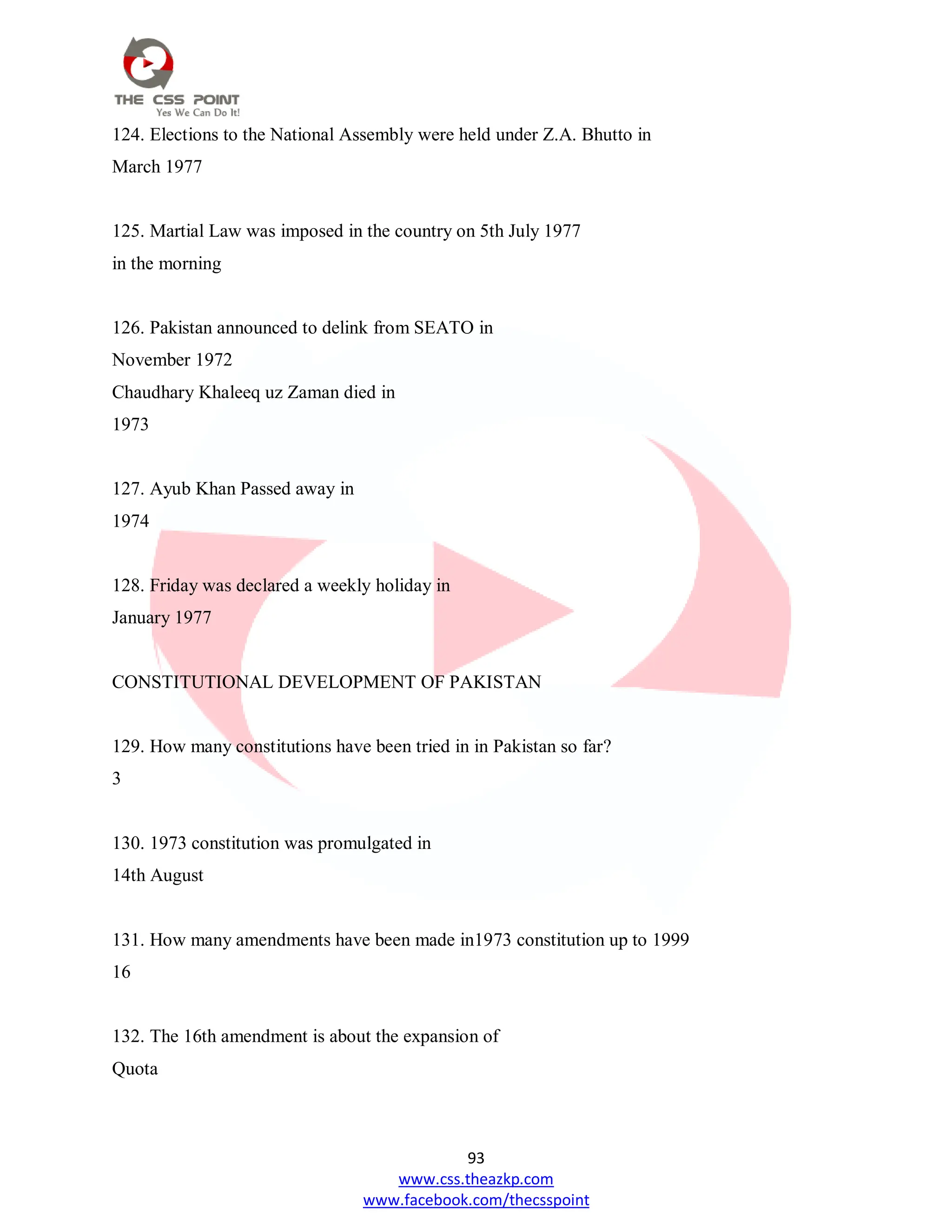 93
www.css.theazkp.com
www.facebook.com/thecsspoint
124. Elections to the National Assembly were held under Z.A. Bhutto in
March 1977
125. Martial Law was imposed in the country on 5th July 1977
in the morning
126. Pakistan announced to delink from SEATO in
November 1972
Chaudhary Khaleeq uz Zaman died in
1973
127. Ayub Khan Passed away in
1974
128. Friday was declared a weekly holiday in
January 1977
CONSTITUTIONAL DEVELOPMENT OF PAKISTAN
129. How many constitutions have been tried in in Pakistan so far?
3
130. 1973 constitution was promulgated in
14th August
131. How many amendments have been made in1973 constitution up to 1999
16
132. The 16th amendment is about the expansion of
Quota
 