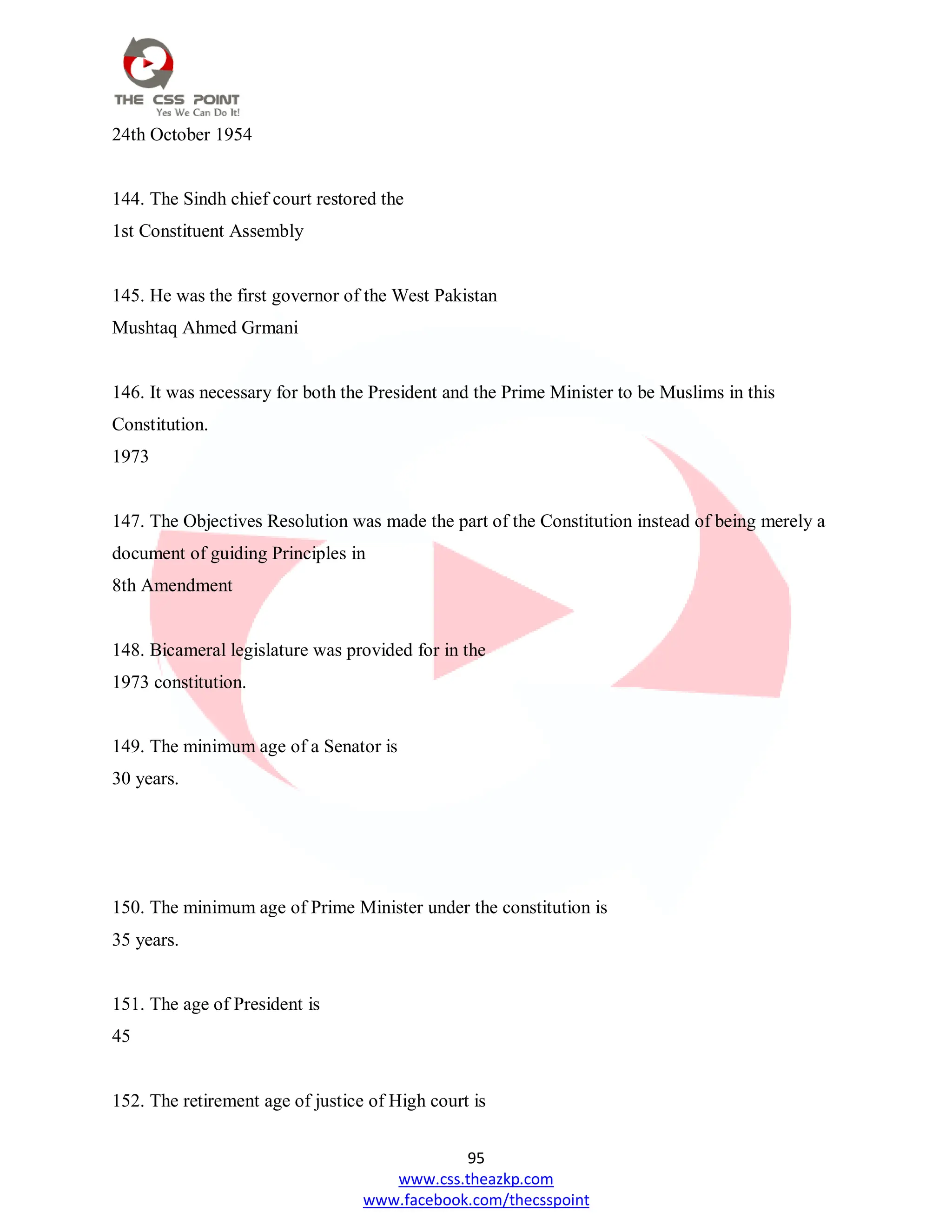 95
www.css.theazkp.com
www.facebook.com/thecsspoint
24th October 1954
144. The Sindh chief court restored the
1st Constituent Assembly
145. He was the first governor of the West Pakistan
Mushtaq Ahmed Grmani
146. It was necessary for both the President and the Prime Minister to be Muslims in this
Constitution.
1973
147. The Objectives Resolution was made the part of the Constitution instead of being merely a
document of guiding Principles in
8th Amendment
148. Bicameral legislature was provided for in the
1973 constitution.
149. The minimum age of a Senator is
30 years.
150. The minimum age of Prime Minister under the constitution is
35 years.
151. The age of President is
45
152. The retirement age of justice of High court is
 