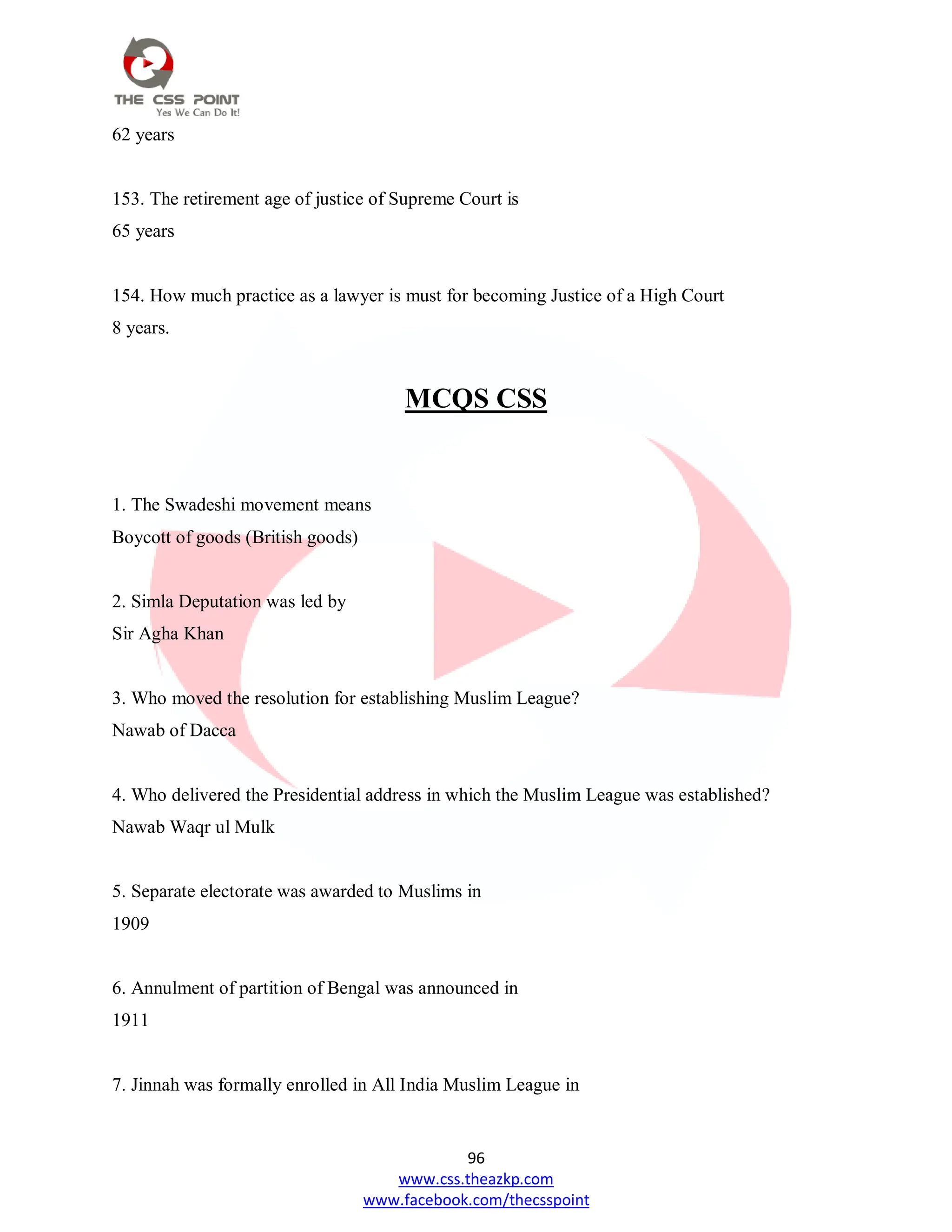96
www.css.theazkp.com
www.facebook.com/thecsspoint
62 years
153. The retirement age of justice of Supreme Court is
65 years
154. How much practice as a lawyer is must for becoming Justice of a High Court
8 years.
MCQS CSS
1. The Swadeshi movement means
Boycott of goods (British goods)
2. Simla Deputation was led by
Sir Agha Khan
3. Who moved the resolution for establishing Muslim League?
Nawab of Dacca
4. Who delivered the Presidential address in which the Muslim League was established?
Nawab Waqr ul Mulk
5. Separate electorate was awarded to Muslims in
1909
6. Annulment of partition of Bengal was announced in
1911
7. Jinnah was formally enrolled in All India Muslim League in
 