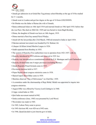 11
www.css.theazkp.com
www.facebook.com/thecsspoint
• Jinnah got admission in at Gokal Das Teg primary school Bombay at the age of 10 he studied
for 5 ½ months.
• Jinnah went to London and got law degree at the age of 18 form LINCONINN.
• Sir Dinsha was the father of Ratna (the wife of Jinnah).
• Ratna embrassed Islam on 18th April 1918 and married Jinnah on 19th April 1918. before that
she was Parsi. She died on 20th Feb: 1929 and was buried in Aram Bagh Bombay.
• Dinna, the daughter of Jinnah was born on 14th August, 1919.
• Dinna married a Parsi boy named Navel Wadya.
• Jinnah left the lawyership after 23rd March, 1940 nd returned to India in April 1934.
• Pakistan national movement was founded by Ch: Rahmat Ali.
• Lilaquat Ali Khan Joined Muslim League in 1924.
• Sindh separated from Bombay in 1935.
• The system of Dyarchy (Two authorities) was in operation from 1921-1937. (chk it).
• Dyarchy introduced in 1919 reforms and removed in 1935 Act.
• Dyarchy was introduced as a constitutional reform by E.S. Montague and Lord Chelmsford.
• Dyarchy divided India into 8 major provinces (excluding Burma.)
• Jinnah-Rajendra Prasal formula came in 1935.
• Provincial elections held in 1937.
• Pirpur Report about congress ministries came in 1938.
• Shareef report about Bihar came in 1939.
• Muslims observed ―Day of Deliverance‖ on 22nd Dec: 1939.
• A committee under the chairmanship of Raja Mohd: Mehdi was appointed to inquire into
congress ministries.
• August Offer was offered by Viceroy Lord Llinthgow in 1940.
• Cripps visited India in 1942.
• Quit India movement started in1942.
• Simla conference (June, 1945) was presented by Lord Wavel.
• Wavel plan was made in 1945.
• In 1945, Labour Party came to power.
• In 1945 elections ML won 428 out of 492 seats.
• In 1946, Quaid decided to join Interim govt in India.
 
