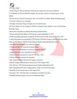 12
www.css.theazkp.com
www.facebook.com/thecsspoint
• In interim govt: ML got portfolis of Finance & Liaquat Ali was Finance Minister.
• J.N.Mandal was the non-Muslim member who became a minister in interim govt: on ML
behalf.
• On the arrival of Simon Commission, ML was divided in to Mohd: Shafee & Quaid groups.
• Unionist‘s Ministry was in Punjab.
• Fouinder of Unionist Party in Punjab was Sir Fazle Hussain.
• Sir Siney Rollet was the president of Rollet Committee whose objective was to check Home
Rule Movement.
• Real name of Gandhi was Mohan Das Karam Chand Gandhi.
• Burma separated from India in 1935 and was made independent in 1947.
• Sindh asssembley passed the resoluation for the creation of Pak: firstly on June 26, 1947.
• Lahore Resolution was presented in 27th Session of Muslim League at Monto Park (now Iqbal
Park) on 23rd March, 1940 by Fazal-al-Qaq of Bengal. Quaid presided the session.
• The book ‗last dominion‘ was written by Carthill.
• ―Divide and Quit‖ is wtitten by Penderel Moon.
• ―Mission with Mountbatten‖ written by Campbell Johnson.
• Liaquat Desai pact was concluded in 1946.
• Cabinet mission announced its plan on 16th May, 1946.
• Cabinet Mission consisted of 8 members.
• ML accepted Cabinet Mission but Congress rejected it.
• Muslim League observed direct action day on 16th August 1946.
• On 18th July, 1947, British parliament passed Indian Independence Bill.
• MP of England at the time of independence of Pak: was Lord Cunet Iteley.
• Redcliffe Award announced on 15th August 1947.
• On April, 1947, All India State‘s Conference was held in Gawalior.
• Inquilab Zindabad slogan was given by Mohammd Iqbal.
 