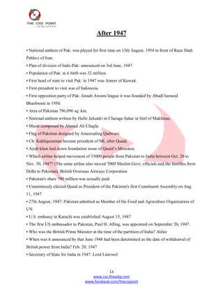 13
www.css.theazkp.com
www.facebook.com/thecsspoint
After 1947
• National anthem of Pak: was played for first time on 13th August, 1954 in front of Raza Shah
Pahlavi of Iran.
• Plan of division of Indo-Pak: announced on 3rd June, 1947.
• Population of Pak: at it birth was 32 million.
• First head of state to visit Pak: in 1947 was Ameer of Kuwait.
• First president to visit was of Indonesia.
• First opposition party of Pak: Jinnah Awami league it was founded by Abudl hameed
Bhashwani in 1950.
• Area of Pakistan 796,096 sq: km.
• National anthem written by Hafiz Jalundri in Charage Sahar in Sinf of Makhmas.
• Music composed by Ahmed Ali Chagla.
• Flag of Pakistan designed by Ameeruding Qadwani.
• Ch: Kahliquzaman became president of ML after Quaid.
• Ayub khan laid down foundation stone of Quaid‘s Mosulem.
• Which airline helped movement of 35000 people from Pakistan to India between Oct. 20 to
Nov. 30, 1947? (The same airline also moved 7000 Muslim Govt. officials and the families from
Delhi to Pakistan). British Overseas Airways Corporation
• Pakistan's share 700 million was actually paid.
• Unanimously elected Quaid as President of the Pakistan's first Constituent Assembly on Aug.
11, 1947
• 27th August, 1947: Pakistan admitted as Member of the Food and Agriculture Organization of
UN
• U.S. embassy in Karachi was established August 15, 1947
• The first US ambassador to Pakistan, Paul H. Alling, was appointed on September 20, 1947.
• Who was the British Prime Minister at the time of the partition of India? Attlee
• When was it announced by that June 1948 had been determined as the date of withdrawal of
British power from India? Feb. 20, 1947
• Secretary of State for India in 1947: Lord Listowel
 
