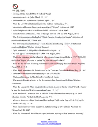 14
www.css.theazkp.com
www.facebook.com/thecsspoint
• Viceroy of India from 1943 to 1947: Lord Wavell
• Mountbatten arrive in Delhi: March 22, 1947
• Jinnah meet Lord Mountbatten first time: April 5, 1947
• When did Lord Mountbatten announced the partition plan? June 3, 1947
• Mountbatten address the Constituent Assembly of Pakistan? 14th August, 1947
• Indian Independence Bill moved in the British Parliament? July 4, 1947
• Time of creation of Pakistan12 a.m. at the night between 14th and 15th August, 1947?
• Who first time announced in English "This is Pakistan Broadcasting Service" at the time of
creation of Pakistan? Mr. Zahoor Azar
• Who first time announced in Urdu "This is Pakistan Broadcasting Service" at the time of
creation of Pakistan? Ghulam Mustafa Hamdani
• Egypt announced its recognition of Pakistan 16th August, 1947
• Pakistan applied for membership of UNO: 16th August, 1947
• What is the estimated number of people who migrated on partition of India in 1947? 8,500,000
(dubbed as "largest migration in history" by Information office Delhi)
• When did the Pakistan Assembly pass the resolution for changing the name of West Punjab to
Punjab? 07-01-1948
• When was it announced that Jinnah would be the Governor General of Pakistan? July 10, 1947
• The last Governor of the undivided Punjab? Sir Evan Jenkins
• What does RSS stand for? Rashtriya Swayam Sewak Sangh
• Who was the Finance Minister in the first cabinet of the Dominion of Pakistan? Ghulam
Muhammad
• When did Liaquat Ali Khan move in the Constituent Assembly that the title of "Quaid-e-Azam"
be used for Jinnah in official correspondence? Aug. 12, 1947
• When was Jinnah's name was read in Khutaba at the Pakistan colony mosque by the Sindh
Education Minister Pir Illahi Bukhsh? Aug. 22, 1947
• when was it announced that Jinnah would act as Legal Guide to the Assembly in drafting the
Constitution? Aug. 23, 1947
• When was the announcement made from Delhi for setting up a Constituent Assembly for
Pakistan? July 26, 1947
• When did Jinnah reach Karachi to take part in the first meeting of the Constituent Assembly?
 