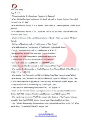 15
www.css.theazkp.com
www.facebook.com/thecsspoint
Aug. 7, 1947
• 79 members in the first Constituent Assembly for Pakistan?
• When did Quaid-e-Azam Muhammad Ali Jinnah take oath as the first Governor General of
Pakistan? Aug. 15, 1947
• Who administered the oath of M.A. Jinnah? Chief Justice of Lahore High Court, Justice Abdur
Rasheed
• Who administered the oath of Mr. Liaquat Ali Khan as the first Prime Minister of Pakistan?
Muhammad Ali Jinnah
• What was the venue of the oath taking ceremony of Quaid-e-Azam and Liaquat Ali Khan?
Karachi
• Sir Francis Maudi took oath as First Governor of West Punjab?
• Who took oath as the First Governor of East Bengal? Sir Frederick Bourne
• George Cunningham took oath as First Governor of N.W.F.P.
• Sheikh Ghulam Hussain oath as the First Governor of Sindh?
• Geoffrey Prior took oath as Chief Commissioner Baluchistan.
• Last Governor of the undivided Punjab? Sir Even Jenkins
• Who took oath as the Chief Minister of Sindh? MA Khuro
• Iftikhar Hussain Mamdot took oath as chief Minister of West Punjab
• Who was the first Commander-in-Chief of Pakistan Army? General Frank Walter Messervy,
15-08-1947 to 10-02-1948
• Who was the First Commander-in-Chief of Pakistan Navy? Rear Admiral James Wilfred
• Who was the First Commander-in-Chief of Pakistan Air Force? Air Marshal L. Parry Cane
• Hafiz Abdul Majeed was appointed as Chief Secretary, West Punjab on 18th August, 1947.
• Friday was declared as half working day: 22nd August, 1947
• Iran & Pakistan established diplomatic relations: 22nd August, 1947
• When was the Governor George Cunningham directed by the Government of Pakistan to
dismiss the NWFP Congress Ministry headed by Khan Sahib? 22nd August, 1947
• Who was invited to form the NWFP Government after dismissal of the Congress Ministry
headed by Khan Sahib? NWFP Muslim League head, Khan Abdul Qaiyum Khan
• First Pakistani documentary film was shown in the cinemas in Karachi on 30-08-1947. What
was it about? Events from 2nd to 15th August, 1947
 