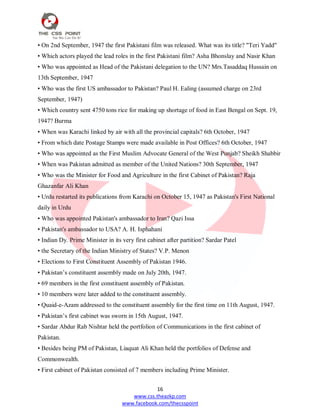 16
www.css.theazkp.com
www.facebook.com/thecsspoint
• On 2nd September, 1947 the first Pakistani film was released. What was its title? "Teri Yadd"
• Which actors played the lead roles in the first Pakistani film? Asha Bhonslay and Nasir Khan
• Who was appointed as Head of the Pakistani delegation to the UN? Mrs.Tasaddaq Hussain on
13th September, 1947
• Who was the first US ambassador to Pakistan? Paul H. Ealing (assumed charge on 23rd
September, 1947)
• Which country sent 4750 tons rice for making up shortage of food in East Bengal on Sept. 19,
1947? Burma
• When was Karachi linked by air with all the provincial capitals? 6th October, 1947
• From which date Postage Stamps were made available in Post Offices? 6th October, 1947
• Who was appointed as the First Muslim Advocate General of the West Punjab? Sheikh Shabbir
• When was Pakistan admitted as member of the United Nations? 30th September, 1947
• Who was the Minister for Food and Agriculture in the first Cabinet of Pakistan? Raja
Ghazanfar Ali Khan
• Urdu restarted its publications from Karachi on October 15, 1947 as Pakistan's First National
daily in Urdu
• Who was appointed Pakistan's ambassador to Iran? Qazi Issa
• Pakistan's ambassador to USA? A. H. Isphahani
• Indian Dy. Prime Minister in its very first cabinet after partition? Sardar Patel
• the Secretary of the Indian Ministry of States? V.P. Menon
• Elections to First Constituent Assembly of Pakistan 1946.
• Pakistan‘s constituent assembly made on July 20th, 1947.
• 69 members in the first constituent assembly of Pakistan.
• 10 members were later added to the constituent assembly.
• Quaid-e-Azam addressed to the constituent assembly for the first time on 11th August, 1947.
• Pakistan‘s first cabinet was sworn in 15th August, 1947.
• Sardar Abdur Rab Nishtar held the portfolion of Communications in the first cabinet of
Pakistan.
• Besides being PM of Pakistan, Liaquat Ali Khan held the portfolios of Defense and
Commonwealth.
• First cabinet of Pakistan consisted of 7 members including Prime Minister.
 