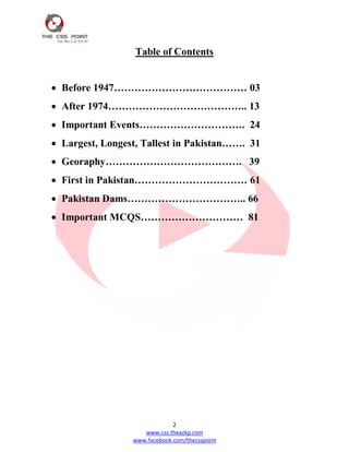 2
www.css.theazkp.com
www.facebook.com/thecsspoint
Table of Contents
 Before 1947………………………………… 03
 After 1974………………………………….. 13
 Important Events…………………………. 24
 Largest, Longest, Tallest in Pakistan……. 31
 Georaphy…………………………………. 39
 First in Pakistan…………………………… 61
 Pakistan Dams…………………………….. 66
 Important MCQS………………………… 81
 