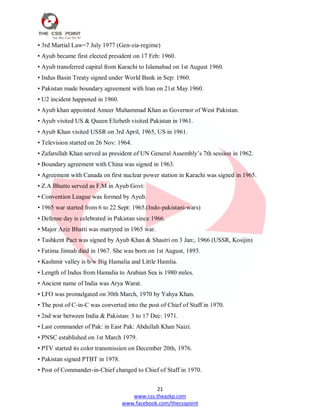21
www.css.theazkp.com
www.facebook.com/thecsspoint
• 3rd Martial Law=7 July 1977 (Gen-zia-regime)
• Ayub became first elected president on 17 Feb: 1960.
• Ayub transferred capital from Karachi to Islamabad on 1st August 1960.
• Indus Basin Treaty signed under World Bank in Sep: 1960.
• Pakistan made boundary agreement with Iran on 21st May 1960.
• U2 incident happened in 1960.
• Ayub khan appointed Ameer Muhammad Khan as Governor of West Pakistan.
• Ayub visited US & Queen Elizbeth visited Pakistan in 1961.
• Ayub Khan visited USSR on 3rd April, 1965, US in 1961.
• Television started on 26 Nov: 1964.
• Zafarullah Khan served as president of UN General Assembly‘s 7th session in 1962.
• Boundary agreement with China was signed in 1963.
• Agreement with Canada on first nuclear power station in Karachi was signed in 1965.
• Z.A Bhutto served as F.M in Ayub Govt:
• Convention League was formed by Ayub.
• 1965 war started from 6 to 22 Sept: 1965.(Indo-pakistani-wars)
• Defense day is celebrated in Pakistan since 1966.
• Major Aziz Bhatti was martyred in 1965 war.
• Tashkent Pact was signed by Ayub Khan & Shastri on 3 Jan:, 1966 (USSR, Kosijin)
• Fatima Jinnah died in 1967. She was born on 1st August, 1893.
• Kashmir valley is b/w Big Hamalia and Little Hamlia.
• Length of Indus from Hamalia to Arabian Sea is 1980 miles.
• Ancient name of India was Arya Warat.
• LFO was promulgated on 30th March, 1970 by Yahya Khan.
• The post of C-in-C was converted into the post of Chief of Staff in 1970.
• 2nd war between India & Pakistan: 3 to 17 Dec: 1971.
• Last commander of Pak: in East Pak: Abdullah Khan Naizi.
• PNSC established on 1st March 1979.
• PTV started its color transmission on December 20th, 1976.
• Pakistan signed PTBT in 1978.
• Post of Commander-in-Chief changed to Chief of Staff in 1970.
 