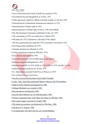 22
www.css.theazkp.com
www.facebook.com/thecsspoint
• Post of Chairman Joint Chiefs of Staff was created in 1976.
• East Pakistan became Bangladesh on 16 Dec: 1971.
• Simla Agreement signed b/w Bhutto and Indra Gandhi on 2nd July‘1972.
• Nationalization of educational institutions & industries in 1972.
• Nationalization of banks made in 1974.
• Denationalization of banks make on Jan:9, 1991 (First MCB).
• Pak: Broadcasting Corporation established on Dec: 20, 1972.
• The constitution of 1973 was enforced on 1 March 1973.
• PM under the 1973 constitution is the head of the cabinet.
• The first general elections under the 1973 constitution were held in 1977.
• First biogas plant established in 1974.
• Ahmadis declared non-Muslims in 1974.
• Colour transmission started on 20th Dec: 1976.
• First electric train started in 1970.
• Steel Mill founded in 1973 (USSR aided) in Bin Qasim.
• Pakistan recognized Bangladesh in 1974.
• Pakistan joined OIC in 1974, NAM in 1979, PTBT in 1978, SAARC in 1985.
• Hudood ordinance enforced on 10 Feb: 1979.
• Dr. Abdul Salam awarded Nobel Prize in Physics in 1979.
• Faiz Ahmed Faiz got Lenin Prize.
• Gen Zia successed ex-President Fazal Ellahi Choudhri.
• In dec: 1981, Ziaul Haq announced Majlis-e-Shoora with 350 members.
• Zakat & Ushr ordinance promulgated in 1980.
• Wafaqui Mohtasib was created in 1983.
• 8th amendment introduced in 1985.
• Gen.Zia lifted Martial Law on 30th December, 1985.
• Nuclear cooperation pact with China was made on 15th Sep: 1986.
• Ojri camp tragedy occurred on 10 april 1988.
• The Junejo government was dismissed on 29th May, 1988.
• Zia died on 17 August, 1988.
• US ambassador who died with Zia was Arnold Raphael.
 