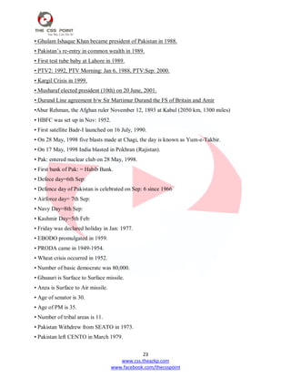23
www.css.theazkp.com
www.facebook.com/thecsspoint
• Ghulam Ishaque Khan became president of Pakistan in 1988.
• Pakistan‘s re-entry in common wealth in 1989.
• First test tube baby at Lahore in 1989.
• PTV2: 1992, PTV Morning: Jan 6, 1988, PTV:Sep: 2000.
• Kargil Crisis in 1999.
• Musharaf elected president (10th) on 20 June, 2001.
• Durand Line agreement b/w Sir Martimur Durand the FS of Britain and Amir
•Abur Rehman, the Afghan ruler November 12, 1893 at Kabul (2050 km, 1300 miles)
• HBFC was set up in Nov: 1952.
• First satellite Badr-I launched on 16 July, 1990.
• On 28 May, 1998 five blasts made at Chagi, the day is known as Yum-e-Takbir.
• On 17 May, 1998 India blasted in Pokhran (Rajistan).
• Pak: entered nuclear club on 28 May, 1998.
• First bank of Pak: = Habib Bank.
• Defece day=6th Sep:
• Defence day of Pakistan is celebrated on Sep: 6 since 1966
• Airforce day= 7th Sep:
• Navy Day=8th Sep:
• Kashmir Day=5th Feb:
• Friday was declared holiday in Jan: 1977.
• EBODO promulgated in 1959.
• PRODA came in 1949-1954.
• Wheat crisis occurred in 1952.
• Number of basic democratc was 80,000.
• Ghuauri is Surface to Surface missile.
• Anza is Surface to Air missile.
• Age of senator is 30.
• Age of PM is 35.
• Number of tribal areas is 11.
• Pakistan Withdrew from SEATO in 1973.
• Pakistan left CENTO in March 1979.
 