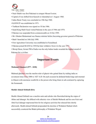 24
www.css.theazkp.com
www.facebook.com/thecsspoint
• Nasir Shabir was first Pakistani to conquer Mount Everest.
• Capital of was shifted from Karachi to Islamabad on 1 August 1960.
• Indus Basin Treaty was concluded on 19th Sep 1960.
• KANNUP was established in 1971.
• Tashkent Declaration was signed on 10 Jan 1966.
• Saudi King Shah Faisal visited Pakistan in the year of 1966 and 1974.
• Pakistan was suspended from commonwealth on 18 Oct 1999.
• Mr. Ghulam Muhammad was finance minister before becoming governor general of Pakistan.
• Badr I launched on 16th July 1990.
• First Agriculture University was established in Faisalabasd.
• Pakistan joined SEATO in 1954 but later withdrew from it in the year 1973.
• Moraji Desai, former PM of India was the only Indian leader awarded the highest award of
Pakistan for a civilian.
Important Events
Mahmud Ghaznavi (977 - 1030)
Mahmud ghaznavi was the muslim ruler of ghazni who gained fame by raiding india on
seventeem times from 1000 to 1027 A.D. On each occasion he defeated hindu kings and returned
to Ghazni with enormous wealth.He is the person who bring Islam in sub-continent by capturing
the Sommnath.
Sheikh Ahmed Sirhindi (RA)
Sheikh Ahmed Sirhindi was a muslim saint and scholar who flourished during the reigns of
Akbar and Jahangir. He differed with etheistic view of Sheikh Mubarak and his sons Faizi and
Abul Fazl.Jahangir imprisoned him for his religious activities but released him shortly
afterwards. Sheikh ahmed Sirhindi propounded the doctrine of Wahdatul Shahud which
successfully countered the Bhakti philosophy of Wahdatul Wujud.
 