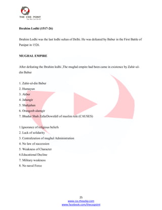 25
www.css.theazkp.com
www.facebook.com/thecsspoint
Ibrahim Lodhi (1517-26)
Ibrahim Lodhi was the last lodhi sultan of Delhi. He was defeated by Babur in the First Battle of
Panipat in 1526.
MUGHAL EMPIRE
After defeating the Ibrahim lodhi ,The mughal empire had been came in existence by Zahir-ul-
din Babur
1. Zahir-ul-din Babur
2. Humayun
3. Akber
4. Jahangir
5. Shahjahan
6. Orangzeb alamgir
7. Bhadur Shah ZafarDownfall of muslim rule (CAUSES)
1.Ignorance of religious beliefs
2. Lack of solidarity
3. Centralization of mughul Administration
4. No law of succession
5. Weakness of Character
6.Educational Decline
7. Military weakness
8. No naval Force
 