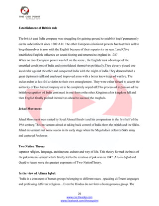 26
www.css.theazkp.com
www.facebook.com/thecsspoint
Establishment of British rule
The british east India company was struggling for gaining ground to establish itself permanently
on the subcontinent since 1600 A.D. The other European colonialist powers had lost their will to
keep themselves in row with the English because of their superiority on seas. Lord Clive
established English influence on sound footing and returned to england in 1787
When no rival European power was left on the scene , the English took advantage of the
unsettled conditions of India and consolidated themselves politically.They clevely played one
local ruler against the other and conquered India with the might of india.They demonstrated a
great diplomati skill and employed improved arms with a better knowledge of warfare. The
indian rulers at last fell a victim to their own entanglement. They were either forced to accept the
authority of East India Company or to be completely wiped off.This process of expansion of the
british occupation od India continued in one form orthe other.Kingdom after kingdom fell and
then English finally pushed themselves ahead to succeed the mughuls.
Jehad Movement
Jehad Movement was started by Syed Ahmed Barelvi and his companions in the first half of the
19th century.This movement aimed at taking back control of India from the british and the Sikhs.
Jehad movement met some sucess in its early stage when the Mujahideen defeated Sikh army
and captured Peshawar.
Two Nation Theory
separate religion, language, architecture, culture and way of life. This theory formed the basis of
the pakistan movement which finally led to the creation of pakistan in 1947. Allama Iqbal and
Quaid-e-Azam were the greatest exponents of Two-NationTheory.
In the view of Allama Iqbal:
"India is a continent of human groups belonging to different races , speaking different languages
and professing different religions....Even the Hindus do not form a homogeneous group. The
 